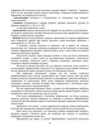 49
інформації або піддатися атаці шкідливих програм (віруси, черв'яки, троянські
коні та ін.), яке може завдати шкоди комп’ютеру і порушити конфіденційність
інформації, що зберігається в ньому);
- комунікаційні (пов'язані із спілкуванням та стосунками між інтернет-
користувачами);
- споживчі (зловживання в мережі Інтернет правами споживача, купівля та
продаж товарів) [3, ст. 24, 5, ст. 47];
та два типи симптомів, а саме:
- психологічні (хороше самопочуття або ейфорія під час роботи за комп'ютером;
нездатність зупинитися, постійне збільшення кількості часу перебування в мережі
Інтернет, зневага сім'єю і друзями);
- фізичні (відчуття спустошеності, тривоги, дратівливості в періоди перебування
поза інтернетом; брехня про власну діяльність своїм близьким; проблеми з
навчанням) [3, ст. 28, 4, ст. 10].
З власного досвіду хотілося б відмітити, що в роботі як вчителя-
предметника так і класного керівника незважаючи на всі позитивні та негативні
сторони інформаційних ресурсів, мережі Інтернет вони є невід’ємною складовою
навчально-виховного процесу.
Педагогічна цінність даних ресурсів полягає в тому, що вони дозволяють
підвищити інтерес і увагу учнів до досліджуваного матеріалу, стимулюють
активну розумову діяльність учнів і сприяють свідомому засвоєнню знань,
створенню творчої атмосфери на уроці.
Хотілося б сказати наступне, що для кращого засвоєння знань учнями із
застосуванням інформаційних технологій слід приділити увагу ігровій діяльності
під час проведення уроку, виховної години чи позакласного заходу.
Для вирішення поставлених завдань під час заняття необхідно
використовувати різні методи інтерактивної гри. Таким чином, саме гра буде
сприяти розвитку комунікативних навичок та розширенню діапазона співпраці з
товаришами та однолітками. Крім цього сприятиме формуванню довільної
поведінки у дитини, оскільки їй краще буде зосередитися і запам'ятати щось,
стримуючи при цьому імпульсивний рух.
Під час проведення виховних годин з учнями слід обговорювати проблеми
агресивного спілкування і зневаг від інших користувачів мережі Інтернет, обман і
шахрайство з яким ми стикаємось ледь не щодня.
Слід тісно співпрацювати з вчителями інформатики, які більш детально
зможуть пояснити основні проблеми та здобутки в розвитку інформаційних
технологій, про проникнення вірусів і шкідливих програм, зараження комп’ютера,
втрати даних.
Проводячи такі заходи в учнів формуються навички оцінки небезпечних
ситуацій при використанні мережі Інтернет, які їм знадобляться в подальшому.
Крім цього слід вказувати і на позитивні сторони використання інтернет-
ресурсів, корисні і безпечні сайти, які необхідні при пошуку та отриманні
інформації, спілкування на відстані.
Враховуючи всі плюси та мінуси інформаційних технологій сьогодення
 