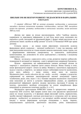 5
БЕРЕГОВЕНКО В. В.,
заступник директора з виховної роботи,
Смілянська загальноосвітня школа І-ІІІ ступенів №10
ШКІЛЬНІ ЗМІ ЯК ВЕКТОР РОЗВИТКУ МЕДІАОСВІТИ В НАВЧАЛЬНИХ
ЗАКЛАДАХ
У статті «Шкільні ЗМІ як вектор розвитку медіаосвіти в навчальних
закладах» дається визначення поняття «медіаосвіта», шкільні ЗМІ, викладено
шляхи та причини розвитку медіаосвіти в навчальних закладах, вплив шкільних
ЗМІ на учнів.
Дитина має право на вільне висловлювання, тобто “свободу шукати,
одержувати та передавати інформацію та ідеї будь якого роду незалежно від
кордонів в усній, письмовій чи друкованій формі, у формі творів мистецтва чи за
допомогою інших засобів на вибір дитини” (Стаття 13 Конвенції ООН про права
дитини).
Сучасна школа – це пошук нових ефективних технологій, шляхом
формування зрілої, соціально – значимої особистості. І тому так важливо, щоб
наші випускники володіли не тільки міцним запасом навчальних знань і вмінь, але
і сформованими навичками саморозвитку та самоосвіти, необхідними
компетенціями, що дозволяють їм легко адаптуватися у великому і складному
«дорослому» світі .
Школа – це модель « дорослого» світу, а отже, розвиток творчих здібностей,
підвищення їх мотивації до творення - один із пріоритетних напрямків її розвитку.
Цілком переконана, що найважливішою умовою мотивації дитини до
творчості є захопленість творчою ідеєю самого вчителя. Немає блиску в очах,
немає фонтануючої енергії - нічого не вийде. Млявість і апатичність народжують
нудьгу і смуток, а творчість - це завжди пошук і неймовірне відчуття задоволення,
коли щось вийшло, і знову пошук, якщо щось не вдалося.
Медіаосвіта (англ. media education від лат. media - засоби) - напрям у педагогіці,
спрямований на вивчення закономірностей масової комунікації (преси,
телебачення, радіо, кіно, відео і т.ін.). Основні завдання медіаосвіти: підготувати
нове покоління до життя в сучасних інформаційних умовах, до сприйняття
різноманітної інформації, навчити людину пручатись наслідкам її впливу на
психіку, оволодівати засобами спілкування на основі невербальних форм
комунікації за допомогою технічних засобів. [1, с.14 ]
Медіаосвіта проголошена ЮНЕСКО одним із пріоритетних напрямів у
педагогіці ХХІ століття. Цей напрям освіти нині став предметом прискіпливої
уваги не тільки педагогів, а й фахівців сфери філософії освіти, журналістики,
засобів масової інформації, оскільки розглядається в сучасному світі як процес
розвитку особистості за допомогою і на матеріалі засобів масової комунікації
(медіа) з метою формування культури спілкування з медіа, творчих,
комунікативних здатностей, критичного мислення, умінь повноцінного
 