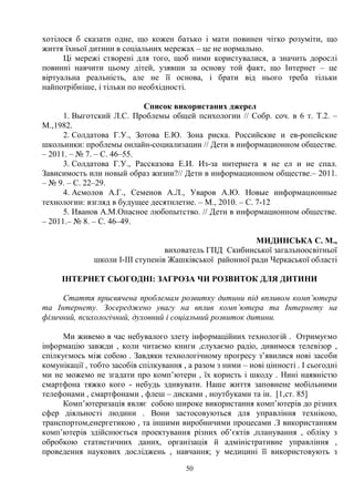 50
хотілося б сказати одне, що кожен батько і мати повинен чітко розуміти, що
життя їхньої дитини в соціальних мережах – це не нормально.
Ці мережі створені для того, щоб ними користувалися, а значить дорослі
повинні навчити цьому дітей, узявши за основу той факт, що Інтернет – це
віртуальна реальність, але не її основа, і брати від нього треба тільки
найпотрібніше, і тільки по необхідності.
Список використаних джерел
1. Выготский Л.С. Проблемы общей психологии // Собр. соч. в 6 т. Т.2. –
М.,1982.
2. Солдатова Г.У., Зотова Е.Ю. Зона риска. Российские и ев-ропейские
школьники: проблемы онлайн-социализации // Дети в информационном обществе.
– 2011. – № 7. – С. 46–55.
3. Солдатова Г.У., Рассказова Е.И. Из-за интернета я не ел и не спал.
Зависимость или новый образ жизни?// Дети в информационном обществе.– 2011.
– № 9. – С. 22–29.
4. Асмолов А.Г., Семенов А.Л., Уваров А.Ю. Новые информационные
технологии: взгляд в будущее десятилетие. – М., 2010. – С. 7-12
5. Иванов А.М.Опасное любопытство. // Дети в информационном обществе.
– 2011.– № 8. – С. 46–49.
МИДИНСЬКА С. М.,
вихователь ГПД Скибинської загальноосвітньої
школи I-III ступенів Жашківської районної ради Черкаської області
ІНТЕРНЕТ СЬОГОДНІ: ЗАГРОЗА ЧИ РОЗВИТОК ДЛЯ ДИТИНИ
Стаття присвячена проблемам розвитку дитини під впливом комп’ютера
та Інтернету. Зосереджено увагу на вплив комп’ютера та Інтернету на
фізичний, психологічний, духовний і соціальний розвиток дитини.
Ми живемо в час небувалого злету інформаційних технологій . Отримуємо
інформацію завжди , коли читаємо книги ,слухаємо радіо, дивимося телевізор ,
спілкуємось між собою . Завдяки технологічному прогресу з’явилися нові засоби
комунікації , тобто засобів спілкування , а разом з ними – нові цінності . І сьогодні
ми не можемо не згадати про комп’ютери , їх користь і шкоду . Нині наявністю
смартфона тяжко кого - небудь здивувати. Наше життя заповнене мобільними
телефонами , смартфонами , флеш – дисками , ноутбуками та ін. [1,ст. 85]
Комп’ютеризація являє собою широке використання комп’ютерів до різних
сфер діяльності людини . Вони застосовуються для управління технікою,
транспортом,енергетикою , та іншими виробничими процесами .З використанням
комп’ютерів здійснюється проектування різних об’єктів ,планування , обліку з
обробкою статистичних даних, організація й адміністративне управління ,
проведення наукових досліджень , навчання; у медицині її використовують з
 