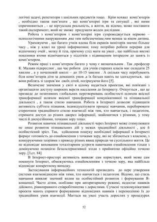 52
логічні задачі, репетитори з шкільних предметів тощо. Крім похвал комп’ютерів
, необхідно також пам’ятати , що комп’ютерні ігри та ситуації , які ними
спричиняються , - це віртуальна реальність, а життя, як відомо, може поставити
такий експеримент, який не зможе придумати жоден дослідник .
Робота з комп’ютером і комп’ютерні ігри супроводжується нервово –
психологічними напруженням ,яке тим небезпечніше,чим менша за віком дитина.
Ураховуючи , що багато учнів вдома біля екранів моніторів значно більше
часу , ніж у класі на уроці інформатики; тому потрібно робити перерви для
відпочинку очей , мозку й тіла, причому слід мати на увазі , що найбільш високі
показники втоми відмічаються у підлітків з підвищеним інтересом до занять із
комп’ютером.
Режим праці з комп’ютером багато у чому є визначальним . Так ,професор
К. Малаян підкреслює , що час робити для учнів старших класів має складати 25
хвилин , а у початковій школі – до 10-15 хвилин . А скільки часу перебувають
біля комп’ютерів діти за домашніх умов ,а їх батьки навіть не здогадуються, що
вони роблять зі здоров’ям своїх дітей, погіршуючи його [5].
Величезне значення у світі в цілому надається проектам, які пов'язані з
організацією доступу широких верств населення до Інтернету. Очікується , що це
призведе до позитивних глобальних перетворювань особистості шляхом якісної
трансформації шляхом якісної трансформації комунікативної та пізнавальної
діяльності , а також стилю навчання. Робота в Інтернеті дозволяє підвищити
активність суб'єкта пізнання, індивідуалізувати процесс навчання, переборювати
стереотипи традиційного стилю взаємодії між тим, хто навчається, і педагогом,
отримати доступ до різних джерел інформації, знайомитися з різними, у тому
числі й дискусійними, точками зору тощо.
Розвиток навичок пізнавальної діяльності через Інтернет може стимулювати
не лише розвиток пізнавальних дій у межах традиційної діяльності , але й
особистісний зріст. Так, здійснення пошуку необхідної інформації в Інтернеті
формує готовність до ознайомлення з точками зору, які не збігаються з власною, з
конкуруючими теоріями з приводу різних явищ природи чи суспільного життя. Це
не відповідає вихованим тоталітарним устроєм навичками ознайомлення тільки з
домінуючою позицією безальтернативної згоди з прийнятою офіційно точкою
зору. [3,ст. 84]
В Інтернет-просторі активність виявляє сам користувач, який може сам
покинути Інтернет, обмежуючись ознайомленням з точкою зору, яка найбільш
відповідає конкретному випадку.
Застосування інформаційних технологій призводить до пере утворення
системи взаємовідносин між тими, хто навчається і педагогом. Відомо, що стиль
навчання виявляє значний вплив на особистійний розвиток і формування Я-
концепції. Часто дітям, особливо при авторитарному режимі, недостає навиків
дійового, рівноправного співробітництва з дорослими. Сучасні телекомунікативні
проекти мають сприяти формуванню відповідних навиків і перенесенню їх до
традиційних умов взаємодії. Мається на увазі участь дорослих у процедурах
 
