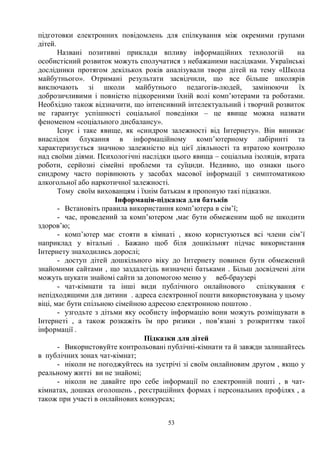 53
підготовки електронних повідомлень для спілкування між окремими групами
дітей.
Названі позитивні приклади впливу інформаційних технологій на
особистісний розвиток можуть сполучатися з небажаними наслідками. Українські
дослідники протягом декількох років аналізували твори дітей на тему «Школа
майбутнього». Отримані результати засвідчили, що все більше школярів
виключають зі школи майбутнього педагогів-людей, замінюючи їх
доброзичливими і повністю підкореними їхній волі комп’ютерами та роботами.
Необхідно також відзначити, що інтенсивний інтелектуальний і творчий розвиток
не гарантує успішності соціальної поведінки – це явище можна назвати
феноменом «соціального дисбалансу».
Існує і таке явище, як «синдром залежності від Інтернету». Він виникає
внаслідок блукання в інформаційному комп’ютерному лабіринті та
характеризується значною залежністю від цієї діяльності та втратою контролю
над своїми діями. Психологічні наслідки цього явища – соціальна ізоляція, втрата
роботи, серйозні сімейні проблеми та суїциди. Недивно, що ознаки цього
синдрому часто порівнюють у засобах масової інформації з симптоматикою
алкогольної або наркотичної залежності.
Тому своїм вихованцям і їхнім батькам я пропоную такі підказки.
Інформація-підказка для батьків
- Встановіть правила використання комп’ютера в сім’ї;
- час, проведений за комп’ютером ,має бути обмеженим щоб не шкодити
здоров’ю;
- комп’ютер має стояти в кімнаті , якою користуються всі члени сім’ї
наприклад у вітальні . Бажано щоб біля дошкільнят підчас використання
Інтернету знаходились дорослі;
- доступ дітей дошкільного віку до Інтернету повинен бути обмежений
знайомими сайтами , що заздалегідь визначені батьками . Більш досвідчені діти
можуть шукати знайомі сайти за допомогою меню у веб-браузері
- чат-кімнати та інші види публічного онлайнового спілкування є
непідходящими для дитини . адреса електронної пошти використовувана у цьому
віці, має бути спільною сімейною адресою електронною поштою .
- узгодьте з дітьми яку особисту інформацію вони можуть розміщувати в
Інтернеті , а також розкажіть їм про ризики , пов’язані з розкриттям такої
інформації .
Підказки для дітей
- Використовуйте контрольовані публічні-кімнати та й завжди залишайтесь
в публічних зонах чат-кімнат;
- ніколи не погоджуйтесь на зустрічі зі своїм онлайновим другом , якщо у
реальному житті ви не знайомі;
- ніколи не давайте про себе інформації по електронній пошті , в чат-
кімнатах, дошках оголошень , реєстраційних формах і персональних профілях , а
також при участі в онлайнових конкурсах;
 