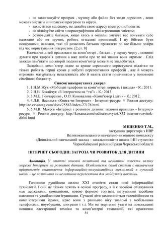 54
- не завантажуйте програм , музику або файли без згоди дорослих , вони
можуть містити шпигунські програми та віруси.
- захистіться від спаму, не давайте свою адресу електронної пошти;
- не відвідуйте сайти з порнографічним або агресивним змістом;
- розповідайте батькам, якщо хтось в онлайні змушує вас почувати себе
налякано або не зручно, робить огидливі пропозиції. І ну бійтеся бути
покараними, навпаки, такі дії дозволять батькам проявляти до вас більше довіри
під час користування Інтернетом. [2,ст. 8]
Навчаючи дітей працювати на комп’ютері , батьки , у першу чергу , повинні
думати про здоров’я дитини а вже потім про те які знання вона отримає . Слід
завжди пам’ятати що хворій людині комп’ютер може й не знадобитися.
Засвоївши комп’ютер ледве за краще середнього користувача підлітки не
тільки роблять перші кроки у небутті перспективних професій , але й можуть
отримати матеріальну незалежність або й навіть стати помічником у поповнені
сімейного бюджету.
Список використаних джерел
1. 1.Н.М.Жук «Мобільні телефони та комп’ютер: користь і шкода» - К.: 2011.
2. 2.Н.В. Бокайчук «З Інтернетом на “ти”» - К.: 2013.
3. 3.М.С. Гончаренко , О.О. Коновалова «Комп'ютер і діти» - К.: 2012.
4. 4.Л.В. Васильєв «Книга чи Інтернет» - Інтернет-ресурс // Режим доступу:
http://te.zavantag.com/docs/25582/index-27178.html
5. 5.М.В. Макеєв «Інтернет і розвиток дитини: головні правила» - Інтернет-
ресурс // Режим доступу: http://koxana.com/rodina/rozvytok/832-internet-rozvitok-
ditini.html
МІЩЕНКО Т.М.,
заступник директора з НВР
Великоканівецького навчально-виховного комплексу
«Дошкільний навчальний заклад – загальноосвітня школа І-ІІІ ступенів»
Чорнобаївської районної ради Черкаської області
ІНТЕРНЕТ СЬОГОДНІ: ЗАГРОЗА ЧИ РОЗВИТОК ДЛЯ ДИТИНИ
Анотація. У статті описані позитивні та негативні аспекти впливу
мережі Інтернет на розвиток дитини. Особливістю даної статті є визначення
пріоритетів становлення інформаційно-комунікаційних технологій в сучасній
школі – це позитивна чи негативна перспектива для майбутніх поколінь.
Головною рушійною силою ХХІ століття стали нові інформаційні
технології. Вони не тільки лежать в основі прогресу, а й є засобом спілкування
між державами, компаніями, новою формою торгівлі, потужними засобами
навчання та улюбленими іграшками. Сучасні діти захоплюються телевізійними та
комп’ютерними іграми, адже вони з раннього віку знайомі з мобільними
телефонами, ноутбуками, плєєрами і т.і. Ми не звертаємо уваги на повсякденні
новинки електронної техніки та комп’ютерні технології, які практично
 