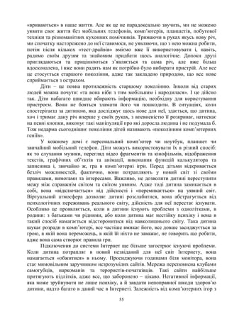 55
«вриваються» в наше життя. Але як це не парадоксально звучить, ми не можемо
уявити своє життя без мобільних телефонів, комп’ютерів, планшетів, побутової
техніки та різноманітних кухонних помічників. Тримаючи в руках якусь нову річ,
ми спочатку насторожено до неї ставимося, не уявляючи, що з нею можна робити,
потім після кількох «тест-драйвів» вміємо вже її використовувати і, навіть,
радимо своїм друзям та знайомим придбати щось аналогічне. Допоки друзі
приглядаються та прицінюються з’являється та сама річ, але вже більш
вдосконалена, і вже вони радять нам як потрібно було вибирати пристрій. Але все
це стосується старшого покоління, адже так закладено природою, що все нове
сприймається з острахом.
Діти – це повна протилежність старшому поколінню. Інколи від старих
людей можна почути: «та вона ніби з тим мобільним і народилася». І це дійсно
так. Діти набагато швидше вбирають інформацію, необхідну для користування
пристроєм. Вони не бояться зламати його чи пошкодити. В ситуаціях, коли
спостерігаєш за дитиною, яка досліджує щось нове для неї, здається, що дитина,
хоч і тримає дану річ вперше у своїх руках, з впевненістю її розкриває, натискає
на певні кнопки, виконує такі маніпуляції про які доросла людина і не подумала б.
Тож недарма сьогоднішнє покоління дітей називають «поколінням комп’ютерних
геніїв».
У кожному домі є персональний комп’ютер чи ноутбук, планшет чи
звичайний мобільний телефон. Діти можуть використовувати їх в різний спосіб:
як то слухання музики, перегляд відео фрагментів та кінофільмів, відображення
текстів, графічних об’єктів та анімації, виконання функцій калькулятора та
записника і, звичайно ж, гра в комп’ютерні ігри. Перед дітьми відкривається
безліч можливостей, фактично, вони потрапляють у новий світ зі своїми
правилами, вимогами та інтересами. Важливо, не дозволити дитині переступити
межу між справжнім світом та світом уявним. Адже тоді дитина замикається в
собі, вона «відключається» від дійсності і «перемикається» на уявний світ.
Віртуальний атмосфера дозволяє дитині розслабитися, вона абстрагується від
психологічних переживань реального світу, дійсність для неї перестає існувати.
Особливо це проявляється, коли в дитини існують проблеми з однолітками, в
родини: з батьками чи рідними, або коли дитина має нестійку психіку і вона в
такий спосіб намагається відсторонитися від навколишнього світу. Така дитина
шукає розради в комп’ютері, все частіше вмикає його, все довше засиджується за
грою, в якій вона переможець, в якій їй ніхто не заважає, не говорить що робити,
адже вона сама створює правила гри.
Підключення до системи Інтернет ще більше загострює існуючі проблеми.
Коли дитина потрапляє в новий незвіданий для неї світ Інтернету, вона
намагається «обжитися» в ньому. Просиджуючи годинами біля монітора, вона
стає мимовільним заручником незрозумілих сайтів. Мережа переповнена клубами
самогубців, наркоманів та терористів-початківців. Такі сайти найбільше
притягують підлітків, адже все, що заборонено – цікаво. Негативної інформації,
яка може зруйнувати не лише психіку, а й завдати непоправної шкоди здоров’ю
дитини, надто багато в даний час в Інтернеті. Залежність від комп’ютерних ігор з
 