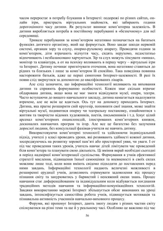 56
часом переростає в потребу блукання в Інтернеті: подорожі по різних сайтах, он-
лайн ігри, пристрасть віртуальних знайомств, які забирають години
дорогоцінного часу дитини. Як результат виникає комп’ютерна залежність. В
дитини виробляється потреба в постійному перебуванні в «безпечному» для неї
середовищі.
Тривале перебування за комп’ютером негативно позначається на багатьох
функціях дитячого організму, який ще формується. Воно завдає шкоди нервовій
системі, органам зору та слуху, опорно-руховому апарату. Проводячи години за
комп’ютером, діти втрачають відчуття часу, сидять нерухомо, недостатньо
відпочивають і незбалансовано харчуються. Зір та слух можуть зіпсувати «миша»,
монітор та клавіатура, а от на психіку впливають в першу чергу – віртуальні ігри
та Інтернет. Дитину починає пригнічувати оточення, вона негативно ставиться до
рідних та близьких і лише за комп’ютером їй спокійно. Така поведінка повинна
насторожити батьків, адже це перші симптоми Інтернет-залежності. В разі їх
появи слід звернутися за допомогою до кваліфікованих лікарів.
Але слід зазначити, що інформаційні технології впливають на виховання
дитини та сприяють формуванню особистості. Кожен знає скільки втрачає
обдарована дитина, якщо вона не має змоги відвідувати музеї, опери, театри.
Часто вступаючи до вищого навчального закладу, дитина намагається надолужити
втрачене, але не всім це вдається. Ось тут на допомогу приходить Інтернет.
Дитина, яка прагне розширити свій кругозір, поповнити свої знання, може знайти
віртуальні музеї, подивитися оперну чи театральну постановку, ознайомитися з
життям та творчістю відомих художників, поетів, письменників і т.д. Існує цілий
арсенал комп’ютерних енциклопедій, ілюстрованих комп’ютерних книжок,
досконалих навчаючих програм та ігор. Але все це багатство без залучення
дорослої людини, без консультації фахівця-учителя не навчить дитину.
Використовуючи комп’ютерні технології та здійснюючи індивідуальний
підхід, учителі у класі проводять уроки, які розвивають здібності кожної дитини,
зосереджуючись на розвитку зорової пам’яті або просторової уяви, чи уваги. І от
під час проведення таких уроків, учитель навчає дітей лімітувати час проведений
біля комп’ютера та планувати свою діяльність. Ці вміння вкрай необхідні сьогодні
в період надмірної комп’ютеризації суспільства. Формування в учнів ефективної
стратегії мислення, підвищення їхньої самооцінки та впевненості в своїх силах
можливе лише тоді, коли вони вміють свідомо підходити до поставлених перед
ними завдань. Інформаційні технології надають величезні можливості в
розширенні ерудиції учнів, дозволяють отримувати задоволення від процесу
пізнання світу та занурюватись у барвистий і неосяжний океан знань. Процес
навчання стає диференційованим та індивідуальним коли відбувається поєднання
традиційних методів навчання та інформаційно-комунікаційних технологій.
Завдяки використанню мережі Інтернет збільшується обсяг виконаних на уроці
завдань, інтенсифікується самостійна робота учнів, підвищується мотивація та
пізнавальна активність учасників навчально-виховного процесу.
Форуми, які пропонує Інтернет, дають змогу людям з різних частин світу
спілкуватися на різні теми та ще й у реальному часі. Особливо це важливо під час
 