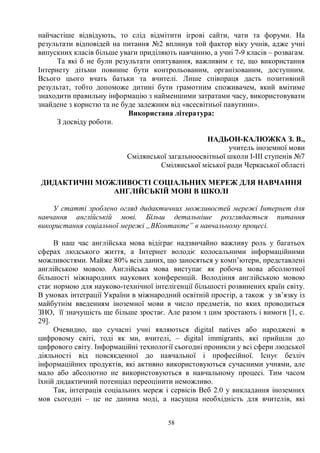 58
найчастіше відвідують, то слід відмітити ігрові сайти, чати та форуми. На
результати відповідей на питання №2 вплинув той фактор віку учнів, адже учні
випускних класів більше уваги приділяють навчанню, а учні 7-9 класів – розвагам.
Та які б не були результати опитування, важливим є те, що використання
Інтернету дітьми повинне бути контрольованим, організованим, доступним.
Всього цього вчать батьки та вчителі. Лише співпраця дасть позитивний
результат, тобто допоможе дитині бути грамотним споживачем, який вмітиме
знаходити правильну інформацію з найменшими затратами часу, використовувати
знайдене з користю та не буде залежним від «всесвітньої павутини».
Використана література:
З досвіду роботи.
НАДЬОН-КАЛЮЖКА З. В.,
учитель іноземної мови
Смілянської загальноосвітньої школи І-ІІІ ступенів №7
Смілянської міської ради Черкаської області
ДИДАКТИЧНІ МОЖЛИВОСТІ СОЦІАЛЬНИХ МЕРЕЖ ДЛЯ НАВЧАННЯ
АНГЛІЙСЬКІЙ МОВІ В ШКОЛІ
У статті зроблено огляд дидактичних можливостей мережі Інтернет для
навчання англійській мові. Більш детальніше розглядається питання
використання соціальної мережі „ВКонтакте” в навчальному процесі.
В наш час англійська мова відіграє надзвичайно важливу роль у багатьох
сферах людського життя, а Інтернет володіє колосальними інформаційними
можливостями. Майже 80% всіх даних, що заносяться у комп’ютери, представлені
англійською мовою. Англійська мова виступає як робоча мова абсолютної
більшості міжнародних наукових конференцій. Володіння англійською мовою
стає нормою для науково-технічної інтелігенції більшості розвинених країн світу.
В умовах інтеграції України в міжнародний освітній простір, а також у зв’язку із
майбутнім введенням іноземної мови в число предметів, по яких проводиться
ЗНО, її значущість ще більше зростає. Але разом з цим зростають і вимоги [1, с.
29].
Очевидно, що сучасні учні являються digital natives або народжені в
цифровому світі, тоді як ми, вчителі, – digital immigrants, які прийшли до
цифрового світу. Інформаційні технології сьогодні проникли у всі сфери людської
діяльності від повсякденної до навчальної і професійної. Існує безліч
інформаційних продуктів, які активно використовуються сучасними учнями, але
мало або абсолютно не використовуються в навчальному процесі. Тим часом
їхній дидактичний потенціал переоцінити неможливо.
Так, інтеграція соціальних мереж і сервісів Веб 2.0 у викладання іноземних
мов сьогодні – це не данина моді, а насущна необхідність для вчителів, які
 