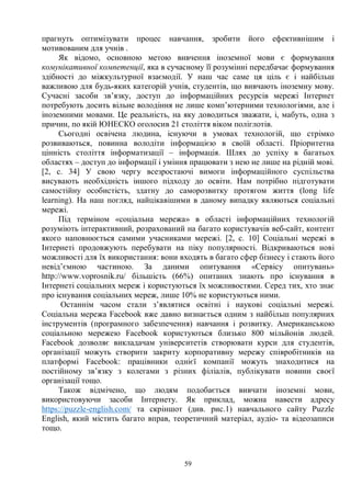 59
прагнуть оптимізувати процес навчання, зробити його ефективнішим і
мотивованим для учнів .
Як відомо, основною метою вивчення іноземної мови є формування
комунікативної компетенції, яка в сучасному її розумінні передбачає формування
здібності до міжкультурної взаємодії. У наш час саме ця ціль є і найбільш
важливою для будь-яких категорій учнів, студентів, що вивчають іноземну мову.
Сучасні засоби зв’язку, доступ до інформаційних ресурсів мережі Інтернет
потребують досить вільне володіння не лише комп’ютерними технологіями, але і
іноземними мовами. Це реальність, на яку доводиться зважати, і, мабуть, одна з
причин, по якій ЮНЕСКО оголосив 21 століття віком поліглотів.
Сьогодні освічена людина, існуючи в умовах технологій, що стрімко
розвиваються, повинна володіти інформацією в своїй області. Пріоритетна
цінність століття інформатизації – інформація. Шлях до успіху в багатьох
областях – доступ до інформації і уміння працювати з нею не лише на рідній мові.
[2, с. 34] У свою чергу всезростаючі вимоги інформаційного суспільства
висувають необхідність іншого підходу до освіти. Нам потрібно підготувати
самостійну особистість, здатну до саморозвитку протягом життя (long life
learning). На наш погляд, найцікавішими в даному випадку являються соціальні
мережі.
Під терміном «соціальна мережа» в області інформаційних технологій
розуміють інтерактивний, розрахований на багато користувачів веб-сайт, контент
якого наповнюється самими учасниками мережі. [2, с. 10] Соціальні мережі в
Інтернеті продовжують перебувати на піку популярності. Відкриваються нові
можливості для їх використання: вони входять в багато сфер бізнесу і стають його
невід’ємною частиною. За даними опитування «Сервісу опитувань»
http://www.voprosnik.ru/ більшість (66%) опитаних знають про існування в
Інтернеті соціальних мереж і користуються їх можливостями. Серед тих, хто знає
про існування соціальних мереж, лише 10% не користуються ними.
Останнім часом стали з’являтися освітні і наукові соціальні мережі.
Соціальна мережа Facebook вже давно визнається одним з найбільш популярних
інструментів (програмного забезпечення) навчання і розвитку. Американською
соціальною мережею Facebook користуються близько 800 мільйонів людей.
Facebook дозволяє викладачам університетів створювати курси для студентів,
організації можуть створити закриту корпоративну мережу співробітників на
платформі Facebook: працівники однієї компанії можуть знаходитися на
постійному зв’язку з колегами з різних філіалів, публікувати новини своєї
організації тощо.
Також відмічено, що людям подобається вивчати іноземні мови,
використовуючи засоби Інтернету. Як приклад, можна навести адресу
https://puzzle-english.com/ та скріншот (див. рис.1) навчального сайту Puzzle
English, який містить багато вправ, теоретичний матеріал, аудіо- та відеозаписи
тощо.
 
