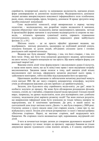 6
сприйняття, інтерпретації, аналізу та оцінювання медіатекстів, навчання різних
форм самовираження за допомогою медіатехніки. Медіаграмотність допомагає
людині активно використовувати можливості інформаційного поля телебачення,
радіо, відео, кінематографа, преси, Інтернету, допомагає їй краще зрозуміти мову
засобів соціальної комунікації.
Саме медіаосвітні технології, котрі виокремилися в окрему частину
педагогіки – медіадидактику, яка розробляє теорію медіаосвіти й навчання,
науково обґрунтовує зміст медіаосвіти, вивчає закономірності, принципи, методи
й організаційні форми навчання із залученням медіапродуктів та опертям на мас-
медіа, - втілюють принципи гуманізації освіти, сприяють підвищенню
інтелектуального, культурного, духовного, морального рівня майбутнього
фахівця. [1, с.18 ]
Шкільна газета – це не просто офіційні друковані видання, що
відображають шкільну реальність, насамперед це особливий дитячий соціум,
спільнота близьких за духом людей, об'єднаних спільною ідеєю і готових
реалізувати свій творчий потенціал.
Видання має бути цікавим! Причому, і тим, хто його створює, і тим, хто
його читає. Отже, має бути чітка концепція друкованого видання, орієнтованого
на свого читача. Створити концепцію не так просто. Ще важче вибрати форму для
реалізації творчої ідеї.
Важливо вчити дітей чітко формулювати і висловлювати думки й відчуття,
а також вони мають знати, що це їх невід’ємне право і мати внутрішню потребу
висловлюватися. Завдання також полягає в тому, щоб навчити дітей вільно
висловлювати свої погляди, сформувати механізм реалізації цього права, і
здійснювати моніторинг, тобто постійне відслідковування його на практиці.
Ефективним засобом навчання та забезпечення механізму реалізації можуть
стати шкільні ЗМІ. Це дає змогу створити демократичну атмосферу, залучити
учнів до обговорення важливих для них проблем і до прийняття рішень.
Загалом, діти будь-якого віку сприймають медіа-освіту „на ура”, якщо їх
особисто залучити до процесу. Це може бути обговорення резонансних фільмів,
телешоу, статей, ну і звичайно, створення власної медіа-продукції. Скільки емоцій
вирує, наприклад, на уроках медіа-освіти, коли діти відтворюють своє улюблене
телешоу, моделюючи різні варіанти розвитку подій! Так вони вчаться розуміти,
що викривлення інформації може бути зумовлене не тільки чиїмось наміром чи
нерозумінням, але й технічними причинами. До речі, в нашій школі на
сьогоднішній день існує шкільна газета „Десять +», яка була створена у 2008 році.
Спочатку дописи у газету писали лише учні старших класів, і лише про те, що
відбувалося у школі. Згодом діти почали розкриватися і в газеті з’явилася рубрика
«Поетична сторінка». Наразі, не вистачає сторінок, щоб надрукувати всіх
бажаючих. На сторінках газети виливаються мрії, переживання, внутрішній світ
дітей.
З чого ж починається інтерес дитини до створення друкованого видання? Я
вважаю, що секрету тут немає: інтерес до предмету народжує бажання не тільки
дивуватися красою художнього слова відомих авторів, а й самому спробувати
 