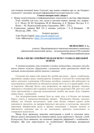 62
для пізнання іноземної мови. Сьогодні, вже можна говорити про те, що Інтернет-
технології є частиною загальної інформаційної культури вчителя і учня.
Список використаних джерел:
1. Новые педагогические и информационные технологии в системе образования:
Учеб. пособие для студ. пед. вузов и системы повыш. квалиф. пед. кадров /
Е. С. Полат, М. Ю. Бухаркина, М. В. Моисеева, А. Е. Петров; Под ред. Е. С.
Полат. – М.: Издательский центр «Академия», 2003. – 272 с.
2. Социальные сервисы Веб 2.0 в помощь учителю / Е. Д. Патаркин – М:
Интуит.ру, 2006. – 64 с.
Інтернет-ресурси
Сайт Puzzle English. https://puzzle-english.com/
Сайт «ВКонтакте». https://vk.com/englishandstuff/
НЕЗНАЄНКО І. А.,
учитель Придніпровського навчально-виховного комплексу
«Дошкільний навчальний заклад – загальноосвітня школа І-ІІІ ступенів»
Чорнобаївської районної ради
РОЛЬ І МІСЦЕ СІМЕЙНОЇ МЕДІАОСВІТИ У РАМКАХ ШКІЛЬНОЇ
ОСВІТИ
У статті розкрито суть поняття «сімейна медіаосвіта», показано способи,
якими батьки можуть сформувати і розвинути медіа грамотність дітей та
навчити застосовувати набуті навички у навчанні.
Сучасний світ важко собі уявити без засобів мас-медіа – преси, телебачення,
друкованих джерел, радіо, кіноматеріалів, Інтернету. Сьогодні без телевізора (або
навіть декількох телевізорів), CD-плеєра, ноутбука, планшета або кабельного чи
супутникового телебачення не обходиться жодна сім’я чи то в нашій країні, чи то
за кордоном. Школярі багато часу витрачають на перегляд фільмів, «надовго
зависають» в Інтернеті або годинами готові слухати радіохвилі FM. Для того, щоб
гідно орієнтуватися в просторі різноманітних засобів мас-медіа, було створено
цікаву науку – медіаосвіту.
Але медіаграмотними повинні бути не лише діти, а й батьки, які активно
беруть участь в навчально-виховному процесі. Медіаосвіта батьків, сьогодні,
набуває все більшої актуальності, адже саме батьки повинні надати дітям
можливість зрозуміти, як використовуються мас-медіа в суспільства, оволодіти
навичками використання медіа в процесі комунікації з іншими людьми та
забезпечити знаннями про те, як: аналізувати, критично осмислювати та
створювати медіатексти.
Мною було проведене невелике анкетування в одній із сільських шкіл.
Метою даного опитування було виявити рівень медіа грамотності батьків і дітей.
В результаті було виявлено, що основним джерелом інформації є телебачення і
Інтернет. Що діти переглядають по телебаченню? Насамперед розважальні
 