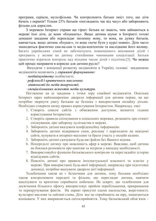 63
програми, серіали, мультфільми. Чи контролюють батьки зміст того, що діти
бачать з екранів? Тільки 23% батьків «поглядають час від часу» або забороняють
фільми для дорослих.
З мережею Інтернет справи ще гірші: батьки не знають, чим займаються в
мережі їхні діти, де вони «блукають». Якщо дитина шукає в Інтернеті готові
домашні завдання або перекладає іноземну мову, то вона, на думку батьків,
навчається, якщо дитина «блукає», то вона «хоче бути у курсі новин». Діти часто
знаходяться фактично сам-на-сам із медіа-контентом та наслідками його впливу.
Багато українських сімей не забезпечують повноцінного виховання дітей і
програють у впливі на дитину стихійними чинниками соціалізації. Батьки
практично втратили контроль над вільним часом дітей і підлітків.[3]. Чи можна
цей процес направити в корисне для дитини русло?
Виходячи з концепції розвитку медіаосвіти в Україні, головні завданнями
медіаосвіти полягають у сприянні формуванню:
· медіаімунітету особистості;
· рефлексії і критичного мислення;
· здатності до медіа творчості;
· спеціалізованих аспектів медіа культури.
Поглянемо на ці завдання з точки зору сімейної медіаосвіти. Оскільки
Інтернет зараз найпоширеніше джерело інформації для дитини перше, на що
потрібно звернути увагу батькам це безпека з використання онлайну дітьми.
Необхідно створити низку правил користування Інтернетом. Наприклад, такі:
1. Створіть список сайтів з обмеженим доступом, визначте години
користування Інтернетом.
2. Створіть правила спілкування в соціальних мережах, розкажіть про етикет
спілкування, про заборону хуліганства в мережі.
3. Забороніть дитині вказувати конфіденційну інформацію.
4. Забороніть дитині відкривати спам, рекламу і переходити на невідомі
сайти, купувати в інтернет-магазині та брати участь у онлайн казино.
5. Забороніть дитині скачувати будь-які файли без Вашого відома.
6. Попередьте дитину про можливість афер в мережі. Важливо, щоб дитина
не боялася розповісти про шантаж та погрози у випадку необхідності.
7. Використовуйте функцію батьківського контролю та переглядайте історію
відвідувань сайтів.
8. Поясніть дитині про правила інтелектуальної власності та плагіат у
мережі. При використанні будь-якої інформації, наприклад при підготовці
доповіді, потрібно вказувати джерело цієї інформації.
Телебачення також не є безпечним для дитини, тому батькам необхідно
також контролювати передачі та фільми, що переглядає дитина, навчити
аналізувати та критично сприймати побачене. Не секрет, що телебачення для
досягнення більшого ефекту використовує прийом перебільшення, прикрашання
та перекручування фактів. На екрані присутні сцени насильства, жорстокості,
вульгарні вислови та лайливі слова. Діти все це сприймають на віру, намагаються
копіювати. У них викривляється світосприйняття. Тому батьківський обов’язок –
 