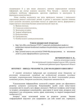65
підтримувати її у цих видах діяльності, навчити користуватися потоком
інформації, що оточує кожного щоденно. Роль батьків – навчити дитину
підбирати необхідну інформацію, критично сприймати та аналізувати її,
формувати компетентності.
Отже сімейна медіаосвіта має роль провідного чинника і соціального
середовища ранньої соціалізації дитини та разом із шкільною освітою повинна
стати цілісною системою підготовки молоді до дорослого життя, формування у
підростаючого покоління базових компетентностей таких як:
1) Вміння вчитися;
2) Соціальна компетентність;
3) Загальнокультурна;
4) Здоров’язберігаюча;
5) Комунікативна;
6) Громадянська;
7) Особистісного самовдосконалення.
Список використаної літератури:
1. http://uk.xlibx.com/4raznoe/57455-7-materiali-mizhnarodnoi-naukovo-
praktichnoi-internet-konferencii-mediaosvita-prioritetniy-napryam-osviti-hhi-
stolit.php
2. http://journal.osnova.com.ua/article/35660-Медіасередовище та виховання
дітей за умов інформаційного суспільства.
НЕЧИПОРЕНКО О. В.,
вчитель початкових класів
Костянтинівської спеціалізованої школи І-ІІІ ступенів
Смілянської районної ради Черкаської області
ІНТЕРНЕТ – ШКОДА ЧИ КОРИСТЬ ДЛЯ МОЛОДШОГО ШКОЛЯРА?
У статті міститься інформація про позитивний вплив Інтернету на
розумовий, пізнавальний, емоційний та особистісний розвиток молодших
школярів; охарактеризовані Інтернет-загрози для дітей: комунікаційні ризики,
контентні ризики, Інтернет-залежність, поверхневе навчання та ін.
Удосконалення інформаційних технологій створює умови для ефективного
розвитку сучасного суспільства. Комунікаційні засоби стали невід’ємною
складовою життя людей у всіх сферах діяльності. Мобільні телефони, комп’ютери
та інтернет, розширивши комунікаційні, просторові й часові межі, розкрили нові
можливості для спілкування, освіти, праці, відпочинку та творчої самореалізації
особистості [1].
Інтернет надає позитивний вплив на розвиток дитини. Завдяки
«інформаційній павутині» діти відкривають для себе новий світ, отримують
 