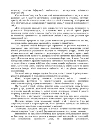 66
величезну кількість інформації, знайомляться і спілкуються, займаються
творчістю [3].
Сьогодні комп'ютер для багатьох дітей молодшого шкільного віку є не лише
розвагою, але й засобом спілкування, самовираження та розвитку. Інтернет-
простір містить багато спеціальних сайтів для дітей різного віку, відвідуючи які
діти привчаються до самостійності у засвоєнні знань, у пізнанні інформаційного
світу.
Діти молодшого шкільного віку використовують навчальні, розвиваючі та
розважальні Інтернет-ресурси, за допомогою яких у цікавій ігровій формі
засвоюють основи лічби та письма, розв’язують цікаві задачі, вчаться моделювати
та малювати, привчаються до самостійної роботи і складають уявлення про
навколишній світ.
Розвиваючі програми та ігри дають можливість удосконалювати пам’ять,
мислення, логіку, увагу, спостережливість, швидкість реакції та ін.
Так, численні логічні Інтернет-ігри спрямовані на розвиток мислення й
просторової уяви молодших школярів (наприклад, дають можливість дитині
вчитися розпізнавати різноманітні кольори та геометричні фігури). Багато ігор
містять коментарі, які пояснюють і спрямовують дії маленького гравця, який
отримує можливість оцінювати, доопрацьовувати і виправляти результати власної
праці. Діти мають змогу проходити етапи навчальної гри знову і знову. Численні
повторення сприяють кращому засвоєнню навчального матеріалу та стимулюють
до самостійного пошуку найбільш ефективних шляхів вирішення поставлених
задач. Багато ігор мають водночас виховну й навчальну спрямованість та здатні
викликати інтерес дітей молодшого шкільного віку до різних навчальних
дисциплін [2].
Молодші школярі використовують Інтернет у якості одного із універсальних
способів дослідження й пізнання навколишнього середовища.
Отже, Інтернет-простір допомагає підвищити якість і швидкість
усвідомлення, розуміння та запам’ятовування молодшими школярами
навчального матеріалу, сприяє виникненню стійкого пізнавального інтересу.
Віртуальний ігровий простір дозволяє дітям реалізовувати низку базових
потреб: у грі, розвагах, досягненні поставленої мети, саморозвитку, розвитку
позитивних якостей, сміливості, вмінні долати перешкоди, поразки і невдачі;
потреби у повазі та самоповазі, потреби в автономії і т. ін. [1].
Крім того, у віртуальному середовищі діти прагнуть дати вихід емоціям,
цікаво провести час, абстрагуватися від психологічних проблем реального світу.
Всесвітня мережа також задовольняє потребу дітей у лідерстві. Діти, які
добре почуваються в Інтернет-просторі, більш адекватно оцінюють свої здібності
та можливості, вони більш цілеспрямовані та кмітливі.
Знайомство молодших школярів із новими Інтернет-технологіями сприяє
підвищенню рівня їхньої ерудиції, формуванню навичок спілкування з людьми.
Незважаючи на безумовно позитивну роль сучасних комунікаційних засобів
та Інтернету, існують певні ризики у використанні інформаційних технологій.
Такі психологічні особливості дітей, як недостатня розвиненість
 