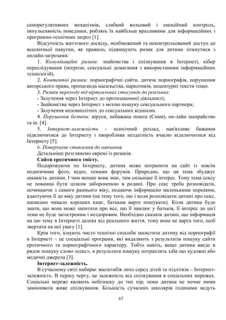 67
саморегулятивних механізмів, слабкий вольовий і емоційний контроль,
імпульсивність поведінки, роблять їх найбільш вразливими для інформаційних і
програмно-технічних загроз [1].
Відсутність життєвого досвіду, необмежений та неконтрольований доступ до
всесвітньої павутин, як правило, підвищують ризик для дитини зіткнутися з
онлайн-загрозами:
1. Комунікаційні ризики: знайомства і спілкування в Інтернеті, кібер
переслідування (погрози, сексуальні домагання з використанням інформаційних
технологій).
2. Контентні ризики: порнографічні сайти, дитяча порнографія, порушення
авторського права, пропаганда насильства, наркотиків, нецензурні тексти тощо.
3. Ризики переходу від віртуальних стосунків до реальних:
- Залучення через Інтернет до протизаконної діяльності;
- Знайомства через Інтернет з метою пошуку сексуального партнера;
- Залучення неповнолітніх до сексуальних відносин.
4. Порушення безпеки: віруси, небажана пошта (Спам), он-лайн шахрайство
та ін. [4].
5. Інтернет-залежність – психічний розлад, нав'язливе бажання
підключитися до Інтернету і хвороблива нездатність вчасно відключитися від
Інтернету [5].
6. Поверхневе ставлення до навчання.
Детальніше розглянемо окремі із ризиків.
Сайти еротичного змісту.
Подорожуючи по Інтернету, дитина може потрапити на сайт із зовсім
недитячими фото, відео, темами форумів. Природно, що ця тема збуджує
цікавість дитини. І чим менше вона знає, тим сильніше її інтерес. Тому тема сексу
не повинна бути цілком забороненою в родині. Про секс треба розповідати,
починаючи з самого раннього віку, подаючи інформацію маленькими порціями,
адаптуючи її до віку дитини (на тему того, що і коли розповідати дитині про секс,
написано чимало хороших книг, батькам варто пошукати). Коли дитина буде
знати, що вона може запитати про все, що її хвилює у батьків, її інтерес до цієї
теми не буде загостреним і нездоровим. Необхідно сказати дитині, що інформація
на цю тему в Інтернеті далека від реального життя, тому вона не варта того, щоб
звертати на неї увагу [1].
Крім того, існують чисто технічні способи захистити дитину від порнографії
в Інтернеті – це спеціальні програми, які видаляють з результатів пошуку сайти
еротичного та порнографічного характеру. Тобто навіть, якщо дитина введе в
рядок пошуку слово «секс», в результати пошуку потраплять хіба що художні або
медичні джерела [3].
Інтернет-залежність.
В сучасному світі набирає масштабів лихо серед дітей та підлітків – Інтернет-
залежність. В першу чергу, це залежність від спілкування в соціальних мережах.
Соціальні мережі являють небезпеку до тих пір, поки дитина не почне ними
замінювати живе спілкування. Більшість сучасних школярів годинами ведуть
 