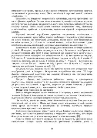 68
переписку в Інтернеті, при цьому абсолютно втрачаючи комунікативні навички,
застосовувані в реальному житті. Живі посмішки і справжні емоції замінили
«смайлики» [1].
Залежність від Інтернету, зокрема й від комп'ютера, вцілому призводить і до
чисто фізичних проблем. Дитина, зациклена на спілкуванні в соціальних мережах,
не зустрічається з друзями, не виходить з дому, мало рухається, майже не буває на
свіжому повітрі. Такий спосіб життя викликає погіршенням зору, підвищену
втомлюваність, проблеми з травленням, порушення функцій опорно-рухового
апарату.
Науковці академії наук Китаю, провівши високоточне дослідження –
магнітно-резонансну томографію, довели, що Інтернет-залежність згубно впливає
на мозок людини. Як зазначають дослідники, вплив цього виду залежності на
організм людини (а особливо на головний мозок) є майже ідентичним і дуже
подібним до впливу, який на собі відчувають наркозалежні та алкоголіки [5].
Батьки мають вжити заходів, щоб попередити виникнення інтернет-залежносі
у дітей. По-перше, потрібно дотримуватися часу безпечного перебування в
ігнтернет-просторі. Для дітей 1 класу загальний час використання комп’ютера з
рідкокристалічним монітором має обмежуватися 30 – 45 хвилинами на тиждень,
2–3 класів – 2 години на тиждень, але не більше 1 години на добу, 4 – 6 класів – 2
години на тиждень, але не більше 1 години на добу, 7 – 9 класів – 2,5 години на
тиждень, але не більше 1 години на добу і учнів 10 – 11 класів – 7 годин на
тиждень, але не більше 1 години на добу [1].
По-друге, батькам важливо знати про технічні можливості обмеження часу
перебування дітей в інтернеті. В сучасних операційних системах ПК існує
функція «батьківський контроль», яка дозволяє обмежити час, протягом якого
дітям дозволено вхід в систему.
По-третє, батьки, які вирішили обмежити дитину в користуванні
комп'ютером, повинні допомогти їй з користю проводити дозвілля: заохочувати
до реального спілкування з друзями, залучати до занять спортом, у різних
гуртках, до участі в екскурсіях, влаштовувати сімейні свята тощо.
Поверхневе ставлення до навчання.
Звичка використовувати готові матеріали із Інтернету в якості виконаного
завдання (реферати, повідомлення, твори, «відповіді» до завдань із стандартних
підручників) привчає школярів поверхнево ставитися до навчання.
Як наслідок, дитина не зможе самостійно вирішити завдання біля дошки, на
контрольній або на іспиті.. Вихід тут тільки один: контролювати, щоб дитина
вчила уроки самостійно, а використані із Інтернету матеріали ретельно
опрацьовувала, критично осмислювала.
Щоб мінімізувати ризики користування дітьми Інтернетом, батькам потрібно
пам’ятати, що залишати дитину наодинці з Мережею – це все одно, що кинути
безпорадне маля в центрі величезного густонаселеного мегаполісу [1].
Лише за умови постійного контролю батьків та педагогів, здійснення ними
комплексних заходів можна максимально убезпечити взаємини дітей із
 