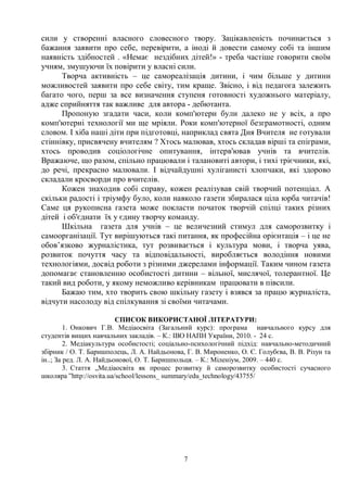 7
сили у створенні власного словесного твору. Зацікавленість починається з
бажання заявити про себе, перевірити, а іноді й довести самому собі та іншим
наявність здібностей . «Немає нездібних дітей!» - треба частіше говорити своїм
учням, змушуючи їх повірити у власні сили.
Творча активність – це самореалізація дитини, і чим більше у дитини
можливостей заявити про себе світу, тим краще. Звісно, і від педагога залежить
багато чого, перш за все визначення ступеня готовності художнього матеріалу,
адже сприйняття так важливе для автора - дебютанта.
Пропоную згадати часи, коли комп'ютери були далеко не у всіх, а про
комп'ютерні технології ми ще мріяли. Роки комп'ютерної безграмотності, одним
словом. І хіба наші діти при підготовці, наприклад свята Дня Вчителя не готували
стіннівку, присвячену вчителям ? Хтось малював, хтось складав вірші та епіграми,
хтось проводив соціологічне опитування, інтерв'ював учнів та вчителів.
Вражаюче, що разом, спільно працювали і талановиті автори, і тихі трієчники, які,
до речі, прекрасно малювали. І відчайдушні хуліганисті хлопчаки, які здорово
складали кросворди про вчителів.
Кожен знаходив собі справу, кожен реалізував свій творчий потенціал. А
скільки радості і тріумфу було, коли навколо газети збиралася ціла юрба читачів!
Саме ця рукописна газета може покласти початок творчій спілці таких різних
дітей і об'єднати їх у єдину творчу команду.
Шкільна газета для учнів – це величезний стимул для саморозвитку і
самоорганізації. Тут вирішуються такі питання, як професійна орієнтація – і це не
обов’язково журналістика, тут розвивається і культура мови, і творча уява,
розвиток почуття часу та відповідальності, виробляється володіння новими
технологіями, досвід роботи з різними джерелами інформації. Таким чином газета
допомагає становленню особистості дитини – вільної, мислячої, толерантної. Це
такий вид роботи, у якому неможливо керівникам працювати в півсили.
Бажаю тим, хто творить свою шкільну газету і взявся за працю журналіста,
відчути насолоду від спілкування зі своїми читачами.
СПИСОК ВИКОРИСТАНОЇ ЛІТЕРАТУРИ:
1. Онкович Г.В. Медіаосвіта (Загальний курс): програма навчального курсу для
студентів вищих навчальних закладів. – К.: ІВО НАПН України, 2010. - 24 с.
2. Медіакультура особистості; соціально-психологічний підхід: навчально-методичний
збірник / О. Т. Баришполець, Л. А. Найдьонова, Г. В. Мироненко, О. Є. Голубєва, В. В. Різун та
ін..; За ред. Л. А. Найдьонової, О. Т. Баришпольця. – К.: Міленіум, 2009. – 440 с.
3. Стаття „Медіаосвіта як процес розвитку й саморозвитку особистості сучасного
школяра ”http://osvita.ua/school/lessons_ summary/edu_technology/43755/
 