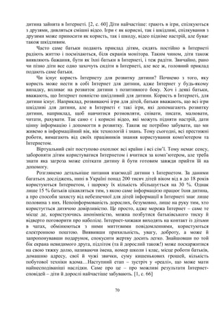 70
дитина зайнята в Інтернеті. [2, c. 60] Діти найчастіше: грають в ігри, спілкуються
з друзями, дивляться смішні відео. Ігри є як корисні, так і шкідливі, спілкування з
друзями може приносити як користь, так і шкоду, відео підніме настрій, але буває
також шкідливим.
Часто саме батьки подають приклад дітям, сидять постійно в Інтернеті
радіють життю і посміхаються, біля екранів монітора. Таким чином, діти також
виявляють бажання, бути як їхні батьки в Інтернеті, і теж радіти. Звичайно, рано
чи пізно діти все одно захочуть сидіти в Інтернеті, але все ж, головний приклад
подають саме батьки.
Чи існує користь Інтернету для розвитку дитини? Почнемо з того, яку
користь може нести в собі Інтернет для дитини, адже Інтернет у будь-якому
випадку, впливає на розвиток дитини з позитивного боку. Хоч і деякі батьки,
вважають, що Інтернет повністю шкідливий для дитини. Користь в Інтернеті, для
дитини існує. Наприклад, розвиваючі ігри для дітей, батьки вважають, що всі ігри
шкідливі для дитини, але в Інтернеті є такі ігри, які допомагають розвитку
дитини, наприклад, щоб навчитися розмовляти, співати, писати, малювати,
читати, рахувати. Так само є і корисні відео, які можуть підняти настрій, дати
цінну інформацію і допомогти в розвитку. Також не потрібно забувати, що ми
живемо в інформаційний вік, вік технологій і знань. Тому сьогодні, всі престижні
роботи, вимагають від своїх працівників знання користування комп'ютером та
Інтернетом.
Віртуальний світ поступово охоплює всі країни і всі сім’ї. Тому немає сенсу,
забороняти дітям користуватися Інтернетом і вчитися за комп’ютером, але треба
знати яка загроза може спіткати дитину й бути готовим завжди прийти їй на
допомогу.
Розглянемо детальніше питання взаємодії дитини з Інтернетом. За даними
багатьох досліджень, нині в Україні понад 200 тисяч дітей віком від в до 18 років
користуються Інтернетом, і щороку їх кількість збільшується на 30 %. Однак
лише 15 % батьків цікавляться тим, з якою саме інформацією працює їхня дитина,
а про способи захисту від небезпечної для дітей інформації в Інтернеті знає лише
половина з них. Непоінформованість дорослих, безумовно, лише на руку тим, хто
користується дитячою довірливістю. Це просто, адже мережа Інтернет – саме те
місце де, користуючись анонімністю, можна позбутися батьківського тиску й
відверто поговорити про наболіле. Інтернет-хижаки виходять на контакт із дітьми
в чатах, обмінюються з ними миттєвими повідомленнями, користуються
електронною поштою. Виявивши прихильність, увагу, доброту, а може й
запропонувавши подарунок, спокусити жертву досить легко. Знайшовши по той
бік екрана невидимого друга, підліток (та й дорослий також!) може поскаржитися
на свою тяжку долю, називаючи імена, номер школи і клас, місце роботи батьків,
домашню адресу, свої й чужі звички, суму кишенькових грошей, кількість
побутової техніки вдома…Наступний етап – зустріч у «реалі», що може мати
найнесподіваніші наслідки. Саме про це – про можливі результати Інтернет-
сповідей – діти й дорослі найчастіше забувають. [1, c. 66]
 
