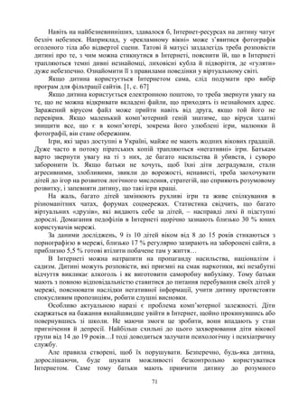 71
Навіть на найбезневинніших, здавалося б, Інтернет-ресурсах на дитину чатує
безліч небезпек. Наприклад, у «рекламному вікні» може з’явитися фотографія
оголеного тіла або відвертої сцени. Татові й матусі заздалегідь треба розповісти
дитині про те, з чим можна стикнутися в Інтернеті, пояснити їй, що в Інтернеті
трапляються темні дивні незнайомці, лиховісні кубла й підворіття, де «гуляти»
дуже небезпечно. Ознайомити її з правилами поведінки у віртуальному світі.
Якщо дитина користується Інтернетом сама, слід подумати про вибір
програм для фільтрації сайтів. [1, c. 67]
Якщо дитина користується електронною поштою, то треба звернути увагу на
те, що не можна відкривати вкладені файли, що приходять із незнайомих адрес.
Заражений вірусом файл може прийти навіть від друга, якщо той його не
перевірив. Якщо маленький комп’ютерний геній знатиме, що віруси здатні
знищити все, що є в комп’ютері, зокрема його улюблені ігри, малюнки й
фотографії, він стане обережним.
Ігри, які зараз доступні в Україні, майже не мають жодних вікових градацій.
Дуже часто в потоку піратських копій трапляються «негативні» ігри. Батькам
варто звернути увагу на ті з них, де багато насильства й убивств, і суворо
заборонити їх. Якщо батьки не хочуть, щоб їхні діти деградували, стали
агресивними, злобливими, звикли до ворожості, ненависті, треба заохочувати
дітей до ігор на розвиток логічного мислення, стратегій, що сприяють розумовому
розвитку, і запевняти дитину, що такі ігри кращі.
На жаль, багато дітей замінюють рухливі ігри та живе спілкування в
різноманітних чатах, форумах соцмережах. Статистика свідчить, що багато
віртуальних «друзів», які видають себе за дітей, – насправді лихі й підступні
дорослі. Домагання педофілів в Інтернеті щорічно зазнають близько 30 % юних
користувачів мережі.
За даними досліджень, 9 із 10 дітей віком від 8 до 15 років стикаються з
порнографією в мережі, близько 17 % регулярно зазирають на заборонені сайти, а
приблизно 5,5 % готові втілити побачене там у життя…
В Інтернеті можна натрапити на пропаганду насильства, націоналізм і
садизм. Дитині можуть розповісти, які приємні на смак наркотики, які незабутні
відчуття викликає алкоголь і як виготовити саморобну вибухівку. Тому батьки
мають з повною відповідальністю ставитися до питання перебування своїх дітей у
мережі, пояснювати наслідки негативної інформації, учити дитину протистояти
спокусливим пропозиціям, робити слушні висновки.
Особливо актуальною наразі є проблема комп’ютерної залежності. Діти
скаржаться на бажання якнайшвидше увійти в Інтернет, щойно прокинувшись або
повернувшись зі школи. Не маючи змоги це зробити, вони впадають у стан
пригнічення й депресії. Найбільш схильні до цього захворювання діти вікової
групи від 14 до 19 років…І тоді доводиться залучати психологічну і психіатричну
службу.
Але правила створені, щоб їх порушувати. Безперечно, будь-яка дитина,
дорослішаючи, буде шукати можливості безконтрольно користуватися
Інтернетом. Саме тому батьки мають привчити дитину до розумного
 