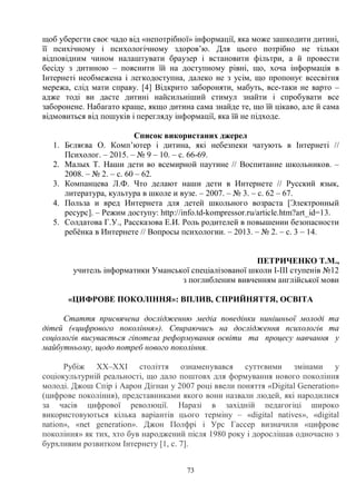73
щоб уберегти своє чадо від «непотрібної» інформації, яка може зашкодити дитині,
її психічному і психологічному здоров’ю. Для цього потрібно не тільки
відповідним чином налаштувати браузер і встановити фільтри, а й провести
бесіду з дитиною – пояснити їй на доступному рівні, що, хоча інформація в
Інтернеті необмежена і легкодоступна, далеко не з усім, що пропонує всесвітня
мережа, слід мати справу. [4] Відкрито забороняти, мабуть, все-таки не варто –
адже тоді ви дасте дитині найсильніший стимул знайти і спробувати все
заборонене. Набагато краще, якщо дитина сама знайде те, що їй цікаво, але й сама
відмовиться від пошуків і перегляду інформації, яка їй не підходе.
Список використаних джерел
1. Бєляєва О. Комп’ютер і дитина, які небезпеки чатують в Інтернеті //
Психолог. – 2015. – № 9 – 10. – с. 66-69.
2. Малых Т. Наши дети во всемирной паутине // Воспитание школьников. –
2008. – № 2. – с. 60 – 62.
3. Компанцева Л.Ф. Что делают наши дети в Интернете // Русский язык,
литература, культура в школе и вузе. – 2007. – № 3. – с. 62 – 67.
4. Польза и вред Интернета для детей школьного возраста [Электронный
ресурс]. – Режим доступу: http://info.td-kompressor.ru/article.htm?art_id=13.
5. Солдатова Г.У., Рассказова Е.И. Роль родителей в повышении безопасности
ребёнка в Интернете // Вопросы психологии. – 2013. – № 2. – с. 3 – 14.
ПЕТРИЧЕНКО Т.М.,
учитель інформатики Уманської спеціалізованої школи І-ІІІ ступенів №12
з поглибленим вивченням англійської мови
«ЦИФРОВЕ ПОКОЛІННЯ»: ВПЛИВ, СПРИЙНЯТТЯ, ОСВІТА
Стаття присвячена дослідженню медіа поведінки нинішньої молоді та
дітей («цифрового покоління»). Спираючись на дослідження психологів та
соціологів висувається гіпотеза реформування освіти та процесу навчання у
майбутньому, щодо потреб нового покоління.
Рубіж ХХ–ХХІ століття ознаменувався суттєвими змінами у
соціокультурній реальності, що дало поштовх для формування нового покоління
молоді. Джош Спір і Аарон Дігнан у 2007 році ввели поняття «Digital Generation»
(цифрове покоління), представниками якого вони назвали людей, які народилися
за часів цифрової революції. Наразі в західній педагогіці широко
використовуються кілька варіантів цього терміну – «digital natives», «digital
nation», «net generation». Джон Полфрі і Урс Гассер визначили «цифрове
покоління» як тих, хто був народжений після 1980 року і дорослішав одночасно з
бурхливим розвитком Інтернету [1, с. 7].
 