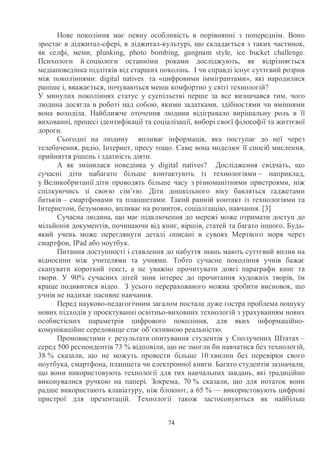 74
Нове покоління має певну особливість в порівнянні з попереднім. Воно
зростає в діджитал-сфері, в діджитал-культурі, що складається з таких частинок,
як селфі, меми, plunking, photo bombing, gangnam style, ice bucket challenge.
Психологи й соціологи останніми роками досліджують, як відрізняється
медіаповедінка підлітків від старших поколінь. І чи справді існує суттєвий розрив
між поколіннями: digital natives та «цифровими іммігрантами», які народилися
раніше і, вважається, почуваються менш комфортно у світі технологій?
У минулих поколіннях статус у суспільстві перше за все визначався тим, чого
людина досягла в роботі над собою, якими задатками, здібностями чи вміннями
вона володіла. Найближче оточення людини відігравало вирішальну роль в її
вихованні, процесі ідентифікації та соціалізації, виборі своєї філософії та життєвої
дороги.
Сьогодні на людину впливає інформація, яка поступає до неї через
телебачення, радіо, Інтернет, пресу тощо. Саме вона моделює її спосіб мислення,
прийняття рішень і здатність діяти.
А як змінилася поведінка у digital natives? Дослідження свідчать, що
сучасні діти набагато більше контактують із технологіями – наприклад,
у Великобританії діти проводять більше часу з різноманітними пристроями, ніж
спілкуючись зі своєю сім’єю. Діти дошкільного віку бавляться ґаджетами
батьків – смартфонами та планшетами. Такий ранній контакт із технологіями та
Інтернетом, безумовно, впливає на розвиток, соціалізацію, навчання. [3]
Сучасна людина, що має підключення до мережі може отримати доступ до
мільйонів документів, починаючи від книг, віршів, статей та багато іншого. Будь-
який учень може переглянути деталі описані в сувоях Мертвого моря через
смартфон, IPad або ноутбук.
Питання доступності і ставлення до набуття знань мають суттєвий вплив на
відносини між учителями та учнями. Тобто сучасне покоління учнів бажає
сканувати короткий текст, а не уважно прочитувати довгі параграфи книг та
твори. У 90% сучасних дітей зник інтерес до прочитання художніх творів, їм
краще подивитися відео. З усього перерахованого можна зробити висновок, що
учнів не надихає пасивне навчання.
Перед науково-педагогічним загалом постала дуже гостра проблема пошуку
нових підходів у проектуванні освітньо-виховних технологій з урахуванням нових
особистісних параметрів цифрового покоління, для яких інформаційно-
комунікаційне середовище стає об’єктивною реальністю.
Промовистими є результати опитування студентів у Сполучених Штатах –
серед 500 респондентів 73 % відповіли, що не змогли би навчатися без технологій,
38 % сказали, що не можуть провести більше 10 хвилин без перевірки свого
ноутбука, смартфона, планшета чи електронної книги. Багато студентів зазначали,
що вони використовують технології для тих навчальних завдань, які традиційно
виконувалися ручкою на папері. Зокрема, 70 % сказали, що для нотаток вони
радше використають клавіатуру, ніж блокнот, а 65 % — використовують цифрові
пристрої для презентацій. Технології також застосовуються як найбільш
 