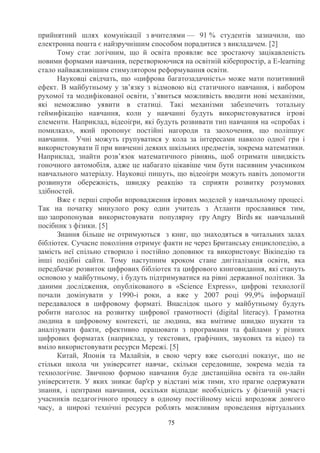 75
прийнятний шлях комунікації з вчителями — 91 % студентів зазначили, що
електронна пошта є найзручнішим способом порадитися з викладачем. [2]
Тому стає логічним, що й освіта проявляє все зростаючу зацікавленість
новими формами навчання, перетворюючися на освітній кіберпростір, а E-learning
стало найважливішим стимулятором реформування освіти.
Науковці свідчать, що «цифрова багатозадачність» може мати позитивний
ефект. В майбутньому у зв’язку з відмовою від статичного навчання, і вибором
рухомої та модифікованої освіти, з’явиться можливість вводити нові механізми,
які неможливо уявити в статиці. Такі механізми забезпечить тотальну
геймифікацію навчання, коли у навчанні будуть використовуватися ігрові
елементи. Наприклад, відеоігри, які будуть розвивати тип навчання на «спробах і
помилках», який пропонує постійні нагороди та заохочення, що поліпшує
навчання. Учні можуть групуватися у кола за інтересами навколо одної гри і
використовувати її при вивченні деяких шкільних предметів, зокрема математики.
Наприклад, знайти розв’язок математичного рівнянь, щоб отримати швидкість
гоночного автомобіля, адже це набагато цікавіше чим бути пасивним учасником
навчального матеріалу. Науковці пишуть, що відеоігри можуть навіть допомогти
розвинути обережність, швидку реакцію та сприяти розвитку розумових
здібностей.
Вже є перші спроби впровадження ігрових моделей у навчальному процесі.
Так на початку минулого року один учитель з Атланти прославився тим,
що запропонував використовувати популярну гру Angry Birds як навчальний
посібник з фізики. [5]
Знання більше не отримуються з книг, що знаходяться в читальних залах
бібліотек. Сучасне покоління отримує факти не через Британську енциклопедію, а
замість неї спільно створило і постійно доповнює та використовує Вікіпедію та
інші подібні сайти. Тому наступним кроком стане дигіталізація освіти, яка
передбачає розвиток цифрових бібліотек та цифрового книговидання, які стануть
основою у майбутньому, і будуть підтримуватися на рівні державної політики. За
даними дослідження, опублікованого в «Science Express», цифрові технології
почали домінувати у 1990-і роки, а вже у 2007 році 99,9% інформації
передавалося в цифровому форматі. Внаслідок цього у майбутньому будуть
робити наголос на розвитку цифрової грамотності (digital literacy). Грамотна
людина в цифровому контексті, це людина, яка вмітиме швидко шукати та
аналізувати факти, ефективно працювати з програмами та файлами у різних
цифрових форматах (наприклад, у текстових, графічних, звукових та відео) та
вміло використовувати ресурси Мережі. [5]
Китай, Японія та Малайзія, в свою чергу вже сьогодні показує, що не
стільки школа чи університет навчає, скільки середовище, зокрема медіа та
технологічне. Звичною формою навчання буде дистанційна освіта та он-лайн
університети. У яких зникає бар'єр у відстані між тими, хто прагне одержувати
знання, і центрами навчання, оскільки відпадає необхідність у фізичній участі
учасників педагогічного процесу в одному постійному місці впродовж довгого
часу, а широкі технічні ресурси роблять можливим проведення віртуальних
 