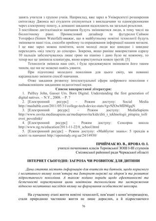 76
занять учителя з групою учнів. Наприклад, вже зараз в Університеті розширення
світогляду Джонса всі студенти спілкуються з викладачами та однокурсниками
через електронну пошту, а домашні завдання надсилають на загальні розсилки.
З постійною дигіталізацією навчання будуть змінюватися люди, в тому числі на
біологічному рівні. Промисловий дизайнер та футуролог Саймон
Уотерфол (Simon Waterfall) вважає, що в майбутньому новітні технології будуть
змінювати наші тіла, способи прийому та опрацювання інформації нашим мозком.
І це вже зараз можна помітити, коли молоді люди все швидше і швидше
переходять «від тексту до сенсора». Зокрема, якщо раніше використання одразу
10 пальців забезпечувалось лише грою на піаніно і дано було не кожному, то
тепер все це замінила клавіатура, якою користуються кожен третій. [5]
Технологія змінила наш світ, і буде продовжувати змінювати його таким
чином, що ми не можемо навіть уявити.
При підготовці молодого покоління для цього світу, ми повинні
кардинально змінити спосіб навчання.
Отже завдання розвитку інтелектуальної сфери цифрового покоління є
найважливішим завданням педагогічної науки.
Список використаної літератури:
1. Palfrey John, Gasser Urs. Born Digital. Understanding the first generation of
digital natives. – N.Y., 2008. – P. 7
2. [Електронний ресурс] – Режим доступу: Social Media
http://mashable.com/2011/05/31/college-tech-device-stats/#gv9ZOwMDMgqN
3. [Електронний ресурс] – Режим доступу: MediaSapiens
http://www.osvita.mediasapiens.ua/mediaprosvita/kids/diti_i_tekhnologii_pirapira_tsifr
ovoi_povedinki/
4. [Електронний ресурс] – Режим доступу: Сенсорна школа
http://www.ng.ru/education/2011-11-22/8_school.html
5. [Електронний ресурс] – Режим доступу: «Майбутнє знань»: 5 трендів в
освіті та навчанні http://openstudy.org.ua/24/14930/
ПРИЙМАК Ю. В., ЯРОВА О. І.
учителі початкових класів Тернівської ЗОШ І-ІІІ ступенів
Смілянської районної ради Черкаської області
ІНТЕРНЕТ СЬОГОДНІ: ЗАГРОЗА ЧИ РОЗВИТОК ДЛЯ ДИТИНИ
Дана стаття містить інформацію для вчителів та батьків, щодо корисного
і негативного впливу комп’ютера та Інтернет-мережі на здоров’я та розвиток
підростаючого покоління. А також подано поради щодо ефективності та
безпечності користування цими новітніми технологіями та застереження
відносно негативних наслідків впливу на формування особистості школяра.
На сучасному етапі життя новітні технології, пов’язані з комп’ютеризацією,
стали природною частиною життя не лише дорослих, а й підростаючого
 