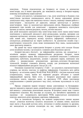 77
покоління. Уміння підключитися до Інтернету не тільки за допомогою
комп’ютера, але й інших пристроїв, дає можливість виходу в Інтернет-мережу
кожному потенційному користувачеві.
Сучасні діти ростуть і розвиваються у час, коли комп'ютер в будинку став
невід’ємною частиною повсякденного життя. В такому середовищі дитина
дошкільного віку, перш ніж навчитися читати і писати, опановує навики роботи з
комп’ютером , наслідуючи дії дорослих; швидко орієнтується в дитячих
комп’ютерних іграх та захоплюється віртуальним світом. Правильно підібрані
розвиваючі ігри онлайн для дошкільнят - прекрасна можливість підготувати
малюка до школи, навчити рахувати, читати, логічно мислити.
Для дітей молодшого шкільного віку комп’ютер може стати також невід’ємним
помічником у навчальній діяльності: різні розмальовки, мозаїки, програми для
навчання математиці, читанню, письму. В мережі Інтернет діти відкривають для
себе новий світ, отримують велику кількість інформації, знайомляться і
спілкуються, розвиваються як творчі особистості. За допомогою онлайн ігор і
комп'ютерних технологій, учень може поповнювати базу знань, задовольняючи
свою зростаючу цікавість.
На даний час число користувачiв Інтернет в усьому свiтi складає бiльше
сотнi мiльйонiв чоловік, i ця кількість з кожним днем безупинно зростає.
ȱɧɬɟɪɧɟғɬ (від англ. Internet) – це інформаційна система, що складається з
мільйонів джерел, названих інформаційними ресурсами. Інтернет також
називають мережею мереж. Він складається з мільйонів локальних і глобальних
приватних, публічних, академічних, ділових і урядових мереж, пов'язаних між
собою з використанням різноманітних дротових, оптичних і бездротових
технологій. Інтернет становить фізичну основу для розміщення величезної
кількості інформаційних ресурсів і послуг.[4, с.8]
Основним підпоняттям інтернету є Сайт – це сукупність взаємопов’язаних
сторінок, що містять текстову та графічну інформацію. Сукупність всіх сайтів
Інтернету - це втілення сервісу World Wide Web (WWW) - системи взаємозв’язків
(гіперпосилань, тощо), якими всі мережеві ресурси об'єднані в єдиний
інформаційний простір. Крім www, в Інтернеті реалізовані інші сервіси:
електронна пошта, передача даних по протоколу FTP, обмін текстовими
повідомленнями в режимі реального часу (чат), потокове мультимедіа та ін.[4,
с.11]
Процес створення мережі інтернет явище довготривале та безперервне:
зростає швидкість передачі даних, розробляються нові сервіси і т.д. І, безперечно,
цей винахід є унікальним досягненням людства. В Інтернеті немає меж і одного
конкретного власника. Від школяра до студента, від звичайного працівника до
науковця - всі подорожують просторами WEB, користуються електронною
поштою, викачують різні програми, картинки, інформацію.
Тож за допомогою Інтернету ми можемо скористатися такими видами
послуг: дізнатися величезну кількість актуальних та цікавих новин; надіслати
наші листи у будь-який куточок світу; зв’язатися зі своїми рідними та друзями,
які знаходяться за десятки кілометрів від нас; знайти співрозмовників зі
 