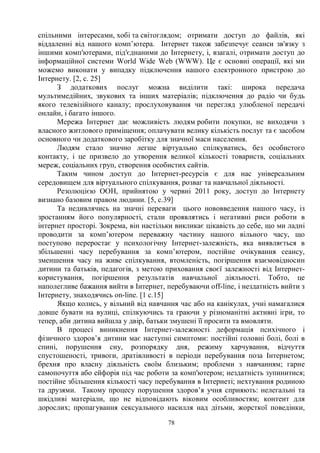 78
спільними інтересами, хобі та світоглядом; отримати доступ до файлів, які
віддаленні від нашого комп’ютера. Інтернет також забезпечує сеанси зв'язку з
іншими комп'ютерами, під'єднаними до Інтернету, і, взагалі, отримати доступ до
інформаційної системи World Wide Web (WWW). Це є основні операції, які ми
можемо виконати у випадку підключення нашого електронного пристрою до
Інтернету. [2, с. 25]
З додаткових послуг можна виділити такі: широка передача
мультимедійних, звукових та інших матеріалів; підключення до радіо чи будь
якого телевізійного каналу; прослуховування чи перегляд улюбленої передачі
онлайн, і багато іншого.
Мережа Інтернет дає можливість людям робити покупки, не виходячи з
власного житлового приміщення; оплачувати велику кількість послуг та є засобом
основного чи додаткового заробітку для значної маси населення.
Людям стало значно легше віртуально спілкуватись, без особистого
контакту, і це призвело до утворення великої кількості товариств, соціальних
мереж, соціальних груп, створення особистих сайтів.
Таким чином доступ до Інтернет-ресурсів є для нас універсальним
середовищем для віртуального спілкування, розваг та навчальної діяльності.
Резолюцією ООН, прийнятою у червні 2011 року, доступ до Інтернету
визнано базовим правом людини. [5, с.39]
Та недивлячись на значні переваги цього нововведення нашого часу, із
зростанням його популярності, стали проявлятись і негативні риси роботи в
інтернет просторі. Зокрема, він настільки викликає цікавість до себе, що ми ладні
проводити за комп’ютером переважну частину нашого вільного часу, що
поступово переростає у психологічну Інтернет-залежність, яка виявляється в
збільшенні часу перебування за комп’ютером, постійне очікування сеансу,
зменшення часу на живе спілкування, втомленість, погіршення взаємовідносин
дитини та батьків, педагогів, з метою приховання своєї залежності від Інтернет-
користування, погіршення результатів навчальної діяльності. Тобто, це
наполегливе бажання вийти в Інтернет, перебуваючи off-line, і нездатність вийти з
Інтернету, знаходячись on-line. [1 с.15]
Якщо колись, у вільний від навчання час або на канікулах, учні намагалися
довше бувати на вулиці, спілкуючись та граючи у різноманітні активні ігри, то
тепер, аби дитина вийшла у двір, батьки змушені її просити та вмовляти.
В процесі виникнення Інтернет-залежності деформація психічного і
фізичного здоров’я дитини має наступні симптоми: постійні головні болі, болі в
спині, порушення сну, розпорядку дня, режиму харчування, відчуття
спустошеності, тривоги, дратівливості в періоди перебування поза Інтернетом;
брехня про власну діяльність своїм близьким; проблеми з навчанням; гарне
самопочуття або ейфорія під час роботи за комп'ютером; нездатність зупинитися;
постійне збільшення кількості часу перебування в Інтернеті; нехтування родиною
та друзями. Такому процесу порушення здоров’я учня сприяють: нелегальні та
шкідливі матеріали, що не відповідають віковим особливостям; контент для
дорослих; пропагування сексуального насилля над дітьми, жорсткої поведінки,
 