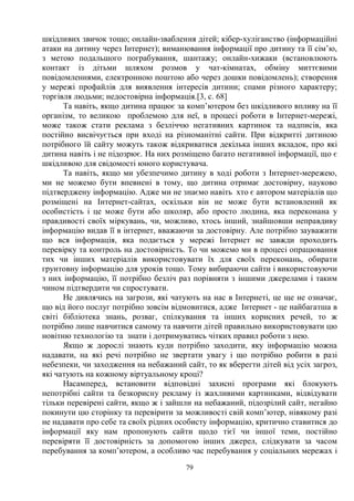 79
шкідливих звичок тощо; онлайн-зваблення дітей; кібер-хуліганство (інформаційні
атаки на дитину через Інтернет); виманювання інформації про дитину та її сім’ю,
з метою подальшого пограбування, шантажу; онлайн-хижаки (встановлюють
контакт із дітьми шляхом розмов у чат-кімнатах, обміну миттєвими
повідомленнями, електронною поштою або через дошки повідомлень); створення
у мережі профайлів для виявлення інтересів дитини; спами різного характеру;
торгівля людьми; недостовірна інформація.[3, с. 68]
Та навіть, якщо дитина працює за комп’ютером без шкідливого впливу на її
організм, то великою проблемою для неї, в процесі роботи в Інтернет-мережі,
може також стати реклама з безліччю негативних картинок та надписів, яка
постійно висвічується при вході на різноманітні сайти. При відкритті дитиною
потрібного їй сайту можуть також відкриватися декілька інших вкладок, про які
дитина навіть і не підозрює. На них розміщено багато негативної інформації, що є
шкідливою для свідомості юного користувача.
Та навіть, якщо ми убезпечимо дитину в ході роботи з Інтернет-мережею,
ми не можемо бути впевнені в тому, що дитина отримає достовірну, науково
підтверджену інформацію. Адже ми не знаємо навіть хто є автором матеріалів що
розміщені на Інтернет-сайтах, оскільки він не може бути встановлений як
особистість і це може бути або школяр, або просто людина, яка переконана у
правдивості своїх міркувань, чи, можливо, хтось інший, знайшовши неправдиву
інформацію видав її в інтернет, вважаючи за достовірну. Але потрібно зауважити
що вся інформація, яка подається у мережі Інтернет не завжди проходить
перевірку та контроль на достовірність. То чи можемо ми в процесі опрацювання
тих чи інших матеріалів використовувати їх для своїх переконань, обирати
грунтовну інформацію для уроків тощо. Тому вибираючи сайти і використовуючи
з них інформацію, її потрібно безліч раз порівняти з іншими джерелами і таким
чином підтвердити чи спростувати.
Не дивлячись на загрози, які чатують на нас в Інтернеті, це ще не означає,
що від його послуг потрібно зовсім відмовитися, адже Інтернет - це найбагатша в
світі бібліотека знань, розваг, спілкування та інших корисних речей, то ж
потрібно лише навчитися самому та навчити дітей правильно використовувати цю
новітню технологію та знати і дотримуватись чітких правил роботи з нею.
Якщо ж дорослі знають куди потрібно заходити, яку інформацію можна
надавати, на які речі потрібно не звертати увагу і що потрібно робити в разі
небезпеки, чи заходження на небажаний сайт, то як вберегти дітей від усіх загроз,
які чатують на кожному віртуальному кроці?
Насамперед, встановити відповідні захисні програми які блокують
непотрібні сайти та безкорисну рекламу із жахливими картинками, відвідувати
тільки перевірені сайти, якщо ж і зайшли на небажаний, підозрілий сайт, негайно
покинути цю сторінку та перевірити за можливості свій комп’ютер, нівякому разі
не надавати про себе та своїх рідних особисту інформацію, критично ставитися до
інформації яку нам пропонують сайти щодо тієї чи іншої теми, постійно
перевіряти її достовірність за допомогою інших джерел, слідкувати за часом
перебування за комп’ютером, а особливо час перебування у соціальних мережах і
 