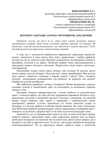 8
БОНДАРЕНКО Л. С.,
заступник директора з навчально-виховної роботи
Золотоніської спеціалізованої школи № 2
інформаційних технологій,
ОПАНАСЕНКО Ю. М.,
учитель української мови та літератури
Золотоніської спеціалізованої школи № 2
інформаційних технологій
ІНТЕРНЕТ СЬОГОДНІ: ЗАГРОЗА ЧИ РОЗВИТОК ДЛЯ ДИТИНИ
Інтернет, хочемо ми того чи ні, став невід ємною частиною нашого
повсякденного життя. Який вплив всесвітня мережа справляє на дитину? Як
допомагає сучасній молоді розвиватися і які небезпеки й загрози приховує? Саме
цій актуальній темі присвячена запропонована стаття.
У наш час у суспільстві відбувається кардинальна переоцінка цінностей,
власне, змінюється й саме життя: його ритм, прерогативи у виборі професій,
погляди на сім’ю, дозвілля тощо. Вічними залишаються тількиморальні цінності,
принаймні, хочеться в це вірити. Особливо яскраво зміни прослідковуються в
середовищі нашого молодого покоління. Підростають люди нового світогляду,
нової формації.
Надзвичайно велику (іноді навіть більшу, ніж хотілося б) частину життя
молоді займає сьогодні Інтернет. Чим саме він є таким привабливим? Яка магічна
сила змушує «зависати» годинами в мережі юнаків і дівчат? Чим є Інтернет
сьогодні –додатковими можливостями для розвитку чи загрозою для дитини?
Спробуємо в цьому розібратися.
Що найбільше приваблює дитину в Інтернеті? Можна виокремити декілька
основних пунктів й закцентувати увагу на позитивних та негативних сторонах
кожного з них.
По-перше, Інтернет використовується з метою здобуття та удосконалення
знань. І хочеться вірити, що саме цій меті присвячена переважна більшість часу,
проведеного молоддю у всесвітній павутині. Сьогодні є очевидним, що освітній
процес зазнає стрімких змін, навіть у порівнянні з особливостями освіти
десятирічної давнини. Суттєво змінюються не тільки навчальні плани та
програми, а й методи, форми й особливо засоби навчання. На зміну читальному
залу бібліотеки прийшли онлайн-ресурси, замість підручників та паперових книг є
планшети, аудіо-книги у форматі mp3 та так звані мульти-медіа-ресурси тощо.
Здавалося б, усі ці «нововведення» мають на меті суттєво полегшити процес
здобуття якісних і ґрунтовних знань, адже скорочують витрати часу на пошук
необхідних матеріалів для вивчення тієї чи іншої теми. Дехто взагалі вважає, що в
Інтернеті є все (або ж практично все). Та чи не є такі думки ілюзіями й своєрідним
«окозамилюванням»? Чи не переходить процес здобуття знань у всесвітній
 