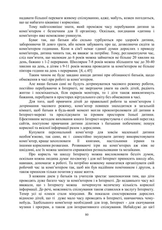 80
надавати більшої переваги живому спілкуванню, адже, мабуть, кожен погодиться,
що це набагато цікавіше і корисніше.
Тому найголовніше знати, який проміжок часу перебування дитини за
комп’ютером є безпечним для її організму. Оскільки, поєднання «дитина і
комп'ютер» вже неможливо уникнути.
Буває так, що батьки або сильно турбуються про здоров'я дитини,
забороняючи їй довго грати, або немов забувають про це, дозволяючи сидіти за
комп'ютером годинами. Коли в сім'ї немає єдиної думки дорослих з приводу
комп'ютера, дитина чинить так, як вважає за потрібне. Тому, регламентуючи час,
слід пам’ятати, що малюкам до 6 років можна займатися не більше 20 хвилин на
день, бажано з 1-2 перервами. Школярам 7-8 років можна збільшити час до 30-40
хвилин на день, а дітям з 9-11 років можна проводити за комп'ютером не більше
півтора години на день з перервами. [4, с.45]
Таким чином не буде завдано шкоди дитині при обізнаності батьків, щодо
обмеження в часі при роботі за комп’ютером.
Але якщо батьки самі не будуть дотримуватися часового режиму роботи,
постійно перебуваючи в Інтернеті, не звертаючи уваги на своїх дітей, радіють
життю і посміхаються, біля екранів монітора, то і діти також виявлятимуть
бажання, перебувати в просторах віртуального світу без обмеження в часі.
Для того, щоб привчити дітей до правильної роботи за комп’ютером і
дотримання часового режиму, комп’ютер повинен знаходитися в загальній
кімнаті, щоб батьки в будь-який момент могли проконтролювати дії дитини в
Інтернет-мережі та прослідкувати за ігровим простором їхньої дитини.
Ефективним методом виховання юного Інтернет-користувача є спільний перегляд
сайтів, поступове привчання дитини ділитися з батьками побаченим; пошук
корисної та якісної інформації разом з дорослими.
Купувати персональний комп’ютер для зовсім маленької дитини
необов’язково, так само, як і самостійно змушувати дитину використовувати
комп’ютер, краще захоплювати її книгами, настільними іграми та
іншими корисними розвагами. Розвиваючі ігри на комп’ютерах аж ніяк не
шкідливі, але їх можна замінити справжніми розмальовками та мозаїками.
Про користь чи шкоду Інтернету можна висловлювати безліч думок,
оскільки кожна людина думає по-своєму і для неї Інтернет приносить шкоду або,
навпаки, допомагає в роботі. Та потрібно кожному намагатися організувати свій
робочий час за комп’ютером так, щоб він був надійним помічником і другом, а
також приносив тільки позитив у наше життя.
З кожним днем у батьків та учителів зростає занепокоєння тим, що діти
проводять дуже багато часу за комп'ютером і в Інтернеті. До недавнього часу всі
вважали, що з Інтернету можна почерпнути величезну кількість корисної
інформації. До речі, можливість спілкування також ставилося в заслугу Інтернету.
Тепер усі ці плюси стали мінусами. Як показали спостереження дорослих
відносно дітей, що ті дуже мало часу проводять в Інтернеті, навчаючись чому-
небудь. Здебільшого комп'ютер необхідний для ігор, Інтернет - для скачування
музики і програм, а також для інтерактивного спілкування. Небайдужі до цієї
 