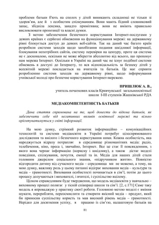 81
проблеми батьки б'ють на сполох у дітей виникають складнощі не тільки зі
здоров’ям, але й з особистим спілкуванням. Вони мають бідний словниковий
запас, збідніла лексика, занадто примітивна; вони не вміють правильно
висловлювати пропозиції та власні думки.
З метою забезпечення безпечного користування Інтернет-послугами у
деяких країнах є серйозні обмеження на функціонування мережі: на державному
рівні блокується доступ до деяких веб-сайтів. Так на даний час багато країн
розробили системи заходів щодо запобігання подання шкідливої інформації,
блокування непотрібних сайтів, систему перевірки на цензуру, проте ця система
не є досконалою, оскільки не може вберегти абсолютно від всього, що пропонує
нам мережа Інтернет. Оскільки в Україні на даний час не існує подібної системи
обмежень в доступі до Інтернету, то вся відповідальність за безпеку дітей у
всесвітній мережі покладається на вчителів та батьків. Це має сприяти
розробленню системи заходів на державному рівні, щодо інформування
учнівської молоді про безпечне користування Інтернет-мережею.
ПРИШЛЮК А. В.,
учитель початкових класів Кривчунської загальноосвітньої
школи І-ІІІ ступенів Жашківської РДА
МЕДІАКОМПЕТЕНТНІСТЬ БАТЬКІВ
Дана стаття спрямована на те, щоб донести до відома батьків, як
забезпечити себе від негативних впливів освітньої мережі та вільно
орієнтуватимуться у світі інформації.
На мою думку, стрімкий розвиток інформаційно – комунікаційних
технологій та системи медіаосвіти в Україні потребує цілеспрямованого
дослідження та вмілого і безпечного користування ними. Кожна особистість, яка
народжується відразу потрапляє в середовище різноманітних медіа: радіо,
телебачення, кіно, преса і, звичайно, Інтернет. Все це стає її повсякденним, з
якого вона черпає інформацію (корисну і шкідливу), а також дістає моделі
поведінки, спілкування, почуття, емоції та ін. Медіа для наших дітей стали
головним джерелом соціального знання, «підручником життя». Повністю
відгородити дитину від сучасного медіа – середовища ми не можемо, а тому, на
мою думку, важливу роль у цьому питанні відіграє виховання медіа – культури та
медіа – грамотності. Виховання особистості починається в сім’ї, потім до цього
процесу долучаються і вихователі, і вчителі, і суспільство вцілому.
Цілком справедливим буде твердження, що модель медіаосвіти у навчально –
виховному процесі полягає у тісній співпраці школи та сім’ї. [2, с.171] Саме таку
модель я впроваджую у практику своєї роботи. Головною метою моделі є вміння
шукати, переробляти, переосмислити та створити якісний медіа – продукт, який
би приносив суспільству користь та мав високий рівень медіа – грамотності.
Нерідко для досягнення успіху, я працюю із сім’єю, налаштовую батьків на
 