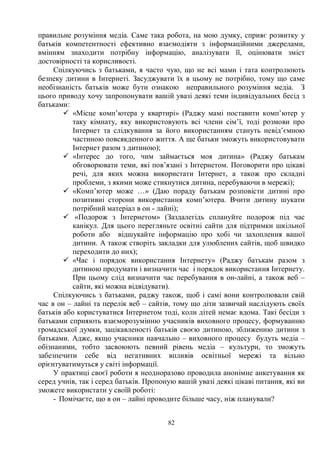 82
правильне розуміння медіа. Саме така робота, на мою думку, сприяє розвитку у
батьків компетентності ефективно взаємодіяти з інформаційними джерелами,
вмінням знаходити потрібну інформацію, аналізувати її, оцінювати зміст
достовірності та корисливості.
Спілкуючись з батьками, я часто чую, що не всі мами і тата контролюють
безпеку дитини в Інтернеті. Засуджувати їх в цьому не потрібно, тому що саме
необізнаність батьків може бути ознакою неправильного розуміння медіа. З
цього приводу хочу запропонувати вашій увазі деякі теми індивідуальних бесід з
батьками:
ü «Місце комп’ютера у квартирі» (Раджу мамі поставити комп’ютер у
таку кімнату, яку використовують всі члени сім’ї, тоді розмови про
Інтернет та слідкування за його використанням стануть невід’ємною
частиною повсякденного життя. А ще батьки зможуть використовувати
Інтернет разом з дитиною);
ü «Інтерес до того, чим займається моя дитина» (Раджу батькам
обговорювати теми, які пов’язані з Інтернетом. Поговорити про цікаві
речі, для яких можна використати Інтернет, а також про складні
проблеми, з якими може стикнутися дитина, перебуваючи в мережі);
ü «Комп’ютер може …» (Даю пораду батькам розповісти дитині про
позитивні сторони використання комп’ютера. Вчити дитину шукати
потрібний матеріал в он - лайні);
ü «Подорож з Інтернетом» (Заздалегідь сплануйте подорож під час
канікул. Для цього перегляньте освітні сайти для підтримки шкільної
роботи або відшукайте інформацію про хобі чи захоплення вашої
дитини. А також створіть закладки для улюблених сайтів, щоб швидко
переходити до них);
ü «Час і порядок використання Інтернету» (Раджу батькам разом з
дитиною продумати і визначити час і порядок використання Інтернету.
При цьому слід визначити час перебування в он-лайні, а також веб –
сайти, які можна відвідувати).
Спілкуючись з батьками, раджу також, щоб і самі вони контролювали свій
час в он – лайні та перелік веб – сайтів, тому що діти зазвичай наслідують своїх
батьків або користуватися Інтернетом тоді, коли дітей немає вдома. Такі бесіди з
батьками сприяють взаєморозумінню учасників виховного процесу, формуванню
громадської думки, зацікавленості батьків своєю дитиною, зближенню дитини з
батьками. Адже, якщо учасники навчально – виховного процесу будуть медіа –
обізнаними, тобто засвоюють певний рівень медіа – культури, то зможуть
забезпечити себе від негативних впливів освітньої мережі та вільно
орієнтуватимуться у світі інформації.
У практиці своєї роботи я неодноразово проводила анонімне анкетування як
серед учнів, так і серед батьків. Пропоную вашій увазі деякі цікаві питання, які ви
зможете використати у своїй роботі:
- Помічаєте, що в он – лайні проводите більше часу, ніж планували?
 