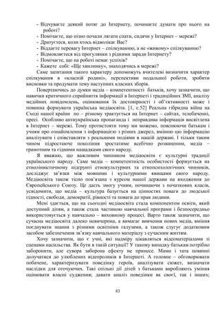 83
- Відчуваєте деякий потяг до Інтернету, починаєте думати про нього на
роботі?
- Помічаєте, що пізно почали лягати спати, сидячи у Інтернет – мережі?
- Дратуєтеся, коли хтось відволікає Вас?
- Віддаєте перевагу Інтернет – спілкуванню, а не «живому» спілкуванню?
- Відмовляєтеся від прогулянки з рідними заради Інтернету?
- Помічаєте, що на роботі немає успіхів?
- Кажете собі: «Ще хвилинку», знаходячись в мережі?
Саме запитання такого характеру допоможуть вчителеві визначити характер
спілкування в «класній родині», перспективи подальшої роботи, зробити
висновки та продумати тему наступних класних зборів.
Повертаючись до думки медіа – компетентності батьків, хочу зазначити, що
навички критичного сприйняття інформації в Інтернеті і традиційних ЗМІ, аналізу
медійних повідомлень, оцінювання їх достовірності і об’єктивності може і
повинна формувати українська медіаосвіта. [1, с.52] Реальна гібридна війна на
Сході нашої країни по – різному трактується на Інтернет – сайтах, телебаченні,
пресі. Особливо антиукраїнська пропаганда і неправдива інформація висвітлена
в Інтернет – мережі. Тому протистояти тому ми можемо, пояснюючи батькам і
учням про ознайомлення з інформацією з різних джерел, вмінню цю інформацію
аналізувати і співставляти з реальними подіями в нашій державі. І тільки таким
чином підростаюче покоління зростатиме всебічно розвиненим, медіа –
грамотним та гідними нащадками свого народу.
Я вважаю, що важливим чинником медіаосвіти є культурні традиції
українського народу. Саме медіа – компетентність особистості формується на
етнолінвістичному підґрунті етнокультурних та етнопсихологічних чинників,
досліджує зв’язки між мовними і культурними явищами свого народу.
Медіаосвіта також тісно пов’язана з курсом нашої держави на входження до
Європейського Союзу. Це дасть змогу учням, починаючи з початкових класів,
усвідомити, що медіа – культура базується на цінностях поваги до людської
гідності, свободи, демократії, рівності та поваги до прав людини.
Мені здається, що на сьогодні медіаосвіта стала компонентом освіти, який
доступний дітям, а також стала частиною навчальної програми і безпосередньо
використовується у навчально – виховному процесі. Варто також зазначити, що
сучасна медіаосвіта далеко невичерпна, а вимагає вивчення нових медіа, вміння
поєднувати знання з різними освітніми галузями, а також слугує додатковим
засобом забезпечення зв’язку навчального матеріалу з сучасним життям.
Хочу зазначити, що є учні, які надміру цікавляться відеоматеріалами зі
сценами насильства. Як бути в такій ситуації? У такому випадку батькам потрібно
заборонити, але сувора заборона ефекту не принесе. Мами і тата повинні
долучатися до улюблених відеороликів в Інтернеті. А головне – обговорювати
побачене, характеризувати поведінку героїв, аналізувати сюжет, визначати
наслідки для оточуючих. Такі спільні дії дітей з батьками виробляють уміння
оцінювати власні судження; давати аналіз поведінки як своєї, так і інших;
 