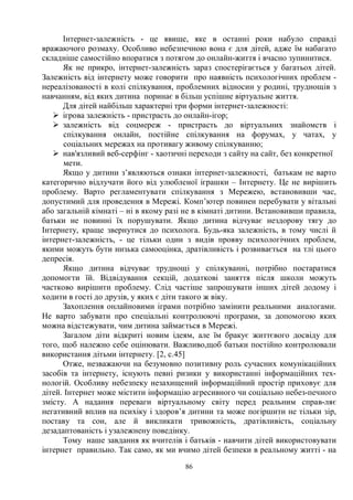 86
Інтернет-залежність - це явище, яке в останні роки набуло справді
вражаючого розмаху. Особливо небезпечною вона є для дітей, адже їм набагато
складніше самостійно впоратися з потягом до онлайн-життя і вчасно зупинитися.
Як не прикро, інтернет-залежність зараз спостерігається у багатьох дітей.
Залежність від інтернету може говорити про наявність психологічних проблем -
нереалізованості в колі спілкування, проблемних відносин у родині, труднощів з
навчанням, від яких дитина поринає в більш успішне віртуальне життя.
Для дітей найбільш характерні три форми інтернет-залежності:
Ø ігрова залежність - пристрасть до онлайн-ігор;
Ø залежність від соцмереж - пристрасть до віртуальних знайомств і
спілкування онлайн, постійне спілкування на форумах, у чатах, у
соціальних мережах на противагу живому спілкуванню;
Ø нав'язливий веб-серфінг - хаотичні переходи з сайту на сайт, без конкретної
мети.
Якщо у дитини з’являються ознаки інтернет-залежності, батькам не варто
категорично відлучати його від улюбленої іграшки – Інтернету. Це не вирішить
проблему. Варто регламентувати спілкування з Мережею, встановивши час,
допустимий для проведення в Мережі. Комп’ютер повинен перебувати у вітальні
або загальній кімнаті – ні в якому разі не в кімнаті дитини. Встановивши правила,
батьки не повинні їх порушувати. Якщо дитина відчуває нездорову тягу до
Інтернету, краще звернутися до психолога. Будь-яка залежність, в тому числі й
інтернет-залежність, - це тільки один з видів прояву психологічних проблем,
якими можуть бути низька самооцінка, дратівливість і розвивається на тлі цього
депресія.
Якщо дитина відчуває труднощі у спілкуванні, потрібно постаратися
допомогти їй. Відвідування секцій, додаткові заняття після школи можуть
частково вирішити проблему. Слід частіше запрошувати інших дітей додому і
ходити в гості до друзів, у яких є діти такого ж віку.
Захоплення онлайновими іграми потрібно замінити реальними аналогами.
Не варто забувати про спеціальні контролюючі програми, за допомогою яких
можна відстежувати, чим дитина займається в Мережі.
Загалом діти відкриті новим ідеям, але їм бракує життєвого досвіду для
того, щоб належно себе оцінювати. Важливо,щоб батьки постійно контролювали
використання дітьми інтернету. [2, с.45]
Отже, незважаючи на безумовно позитивну роль сучасних комунікаційних
засобів та інтернету, існують певні ризики у використанні інформаційних тех-
нологій. Особливу небезпеку незахищений інформаційний простір приховує для
дітей. Інтернет може містити інформацію агресивного чи соціально небез-печного
змісту. А надання переваги віртуальному світу перед реальним справ-ляє
негативний вплив на психіку і здоров’я дитини та може погіршити не тільки зір,
поставу та сон, але й викликати тривожність, дратівливість, соціальну
дезадаптованість і узалежнену поведінку.
Тому наше завдання як вчителів і батьків - навчити дітей використовувати
інтернет правильно. Так само, як ми вчимо дітей безпеки в реальному житті - на
 