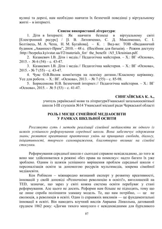87
вулиці та дорозі, нам необхідно навчити їх безпечній поведінці у віртуальному
житті – в інтернеті.
Список використаної літератури:
1. Діти в Інтернеті: Як навчити безпеці в віртуальному світі
[Електронний ресурс] / [І. В. Литовченко, С. Д. Максименко, С. І.
Болтівець, М. А. Чепа, Н. М. Бугайова]. – К. : Вид-во: ТОВ «Видавничий
будинок „Аванпост-Прим”, 2010. – 48 с. (Посібник для батьків). – Режим доступу
:http://bezpeka.kyivstar.ua/f/2/materials_for/ the_benefit /A5_Ukrainian.pdf.
2. Казакевич І.В. Діти і медіа.// Педагогічна майстерня. – Х.: ВГ «Основа»,
2015. - № 6 (54) – с. 43-47.
3. Казакевич І.В. Діти і медіа.// Педагогічна майстерня. – Х.: ВГ «Основа»,
2015. - № 7 (55) – с. 43-47.
4. Чуяс О.В.Вплив комп'ютера на психіку дитини.//Класному керівнику.
Усе для роботи. – Х.: ВГ. «Основа», 2013. – № 7 (55) – с. 85-98.
5. Борисенкова Н.В. Безпечний інтернет.// Педагогічна майстерня. – Х.: ВГ
«Основа», 2015. - № 5 (53) – с. 41-47.
СИНГАЇВСЬКА К. А.,
учитель української мови та літературиУманської загальноосвітньої
школи І-ІІІ ступенів №14 Уманської міської ради Черкаської області
РОЛЬ І МІСЦЕ СІМЕЙНОЇ МЕДІАОСВІТИ
У РАМКАХ ШКІЛЬНОЇ ОСВІТИ
Розглянуто суть і методи реалізації сімейної медіаосвіти як одного із
шляхів успішного реформування середньої школи. Вона забезпечує одержання
знань; розвиток креативних практичних умінь на принципах свободи, діалогу,
ініціативності, творчого самовираження, благотворно впливає на сімейні
стосунки.
Реформування середньої школи є сьогодні справою невідкладною, до того ж
воно має здійснюватися в режимі «без права на помилку»: надто багато їх уже
зроблено. Одним із шляхів успішного вирішення проблем середньої школи є
персоналізація освіти за допомогою ресурсів мультимедіа, зокрема сімейної
медіаосвіти.
Кен Робінсон – міжнародно визнаний експерт у розвитку креативності,
інновацій у своїй доповіді «Розпочнімо революцію в освіті!», виголошеній на
TED, зазначає, що зараз у світі кожна система освіти перебуває у стані
реформування. Але цього не досить. Реформи нам більше не підходять, тому що
це лише спроба поліпшити зламану модель. Те, що нам потрібно, — це не
еволюція, а революція в освіті. Один із справжніх викликів — це фундаментальні
інновації в освіті. Він наводить влучний вислів Авраама Лінкольна, датований
груднем 1862 року: «Догми тихого минулого є невідповідними для бурхливого
 