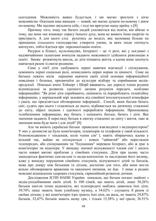 88
сьогодення. Можливість важко будується, і ми маємо зростати з цією
можливістю. Оскільки наш випадок — новий, ми маємо думати по-новому і діяти
по-новому. Ми мусимо звільнити себе, і тоді ми врятуємо нашу країну ».[9]
Причину того, чому так багато людей ухиляються від освіти, він вбачає в
тому, що вона «не втамовує спрагу їхнього духу, вона не живить їхню енергію та
пристрасть. А для цього слід рухатись до моделі, яка заснована більше на
принципах сільського господарства: створити умови, за яких люди «почнуть
квітнути», тобто йдеться про персоналізацію освіти .
Ресурси в бізнесі, мультимедіях, Інтернеті – це ті речі, які у поєднані з
надзвичайними талантами вчителів надають можливості здійснити революцію в
освіті. Зможе розквітнути школа, де діти пізнають життя, а вдома вони захочуть
навчатися разом зі своєю родиною.
Саме у сім'ї діти здобувають перші навички взаємодії і спілкування,
освоюють перші соціальні ролі, осмислюють перші норми та цінності. Саме на
батьках лежить місія першими навчити своїх дітей основам інформаційної
поведінки і безпеки, призвичаїти до культури відбору та сприймання медіа-
продукції. Німецькі вчені Тойнерт і Шорб вважають, що дорослі члени родини
відповідальні за розвиток здатності дитини розуміти передачі, особливо
інформаційні: Як різні діти сприймають, оцінюють та переробляють телевізійну
інформацію, у вирішальній мірі залежить від сімейної інтелектуальної атмосфери
і уваги, що приділяється обговоренню інформації... Спосіб, яким батьки бачать
світ, судять про нього і ставляться до нього, відбивається на дитячому ставленні
до світу, образі людини і здатності переробляти інформацію. Пропоновану
телебаченням інформацію, яку бачать і оцінюють батьки, бачать і діти. Яке
значення надають її перегляду батьки в своєму ставленні до світу і життя, таке ж
значення вона буде мати і для дітей [8].
Але чи вміють українські батьки правильно взаємодіяти з медіапростором?
У них у дитинстві не було комп'ютерів, телевізорів та телефонів у такій кількості.
Розповсюдженою є тенденція, коли члени сім' ї, навіть збираючись вдома у
вільний час, майже не спілкуються - кожен зайнятий або переглядом
телепередач, або спілкуванням чи блуканням мережею Інтернет, або ж грає в
комп'ютерні чи відеоігри. У випадку значної відчуженості членів сім' ї досить
часто наявні вагомі проблеми у сімейних стосунках. Діти при цьому часто
знаходяться фактично сам-на-сам із медіа-контентом та наслідками його впливу,
адже у випадку порушення сімейних стосунків, відчуженості дітей та батьків,
мова про довіру між батьками та дітьми, достатню для того, аби вони могли
вільно обговорювати враження та хвилюючі питання, не йде. І лише в родині
можливі відновлення здорових стосунків, гармонійний розвиток дитини.
Дослідження ІСПП НАПН України показали, що батьки погано знайомі з
медіа-уподобаннями своїх дітей. Із 100 сімей, що мають дітей, лише 30,26%
батьків змогли точно відповісти, які телепередачі люблять дивитися їхні діти;
39,74% лише знають їхню улюблену музику, а 34.62% - слухають її разом зі
своїми дітьми; у які комп'ютерні ігри грають їхні діти, на жаль, не знають 29,87%
батьків, 32,47% батьків знають назву гри, і тільки 15,58% у неї грали; 36.51%
 