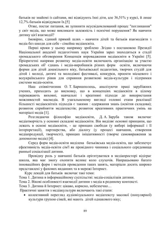 89
батьків не знайомі із сайтами, які відвідують їхні діти, але 36,51% у курсі, й лише
12,7% батьків відвідували їх.[5]
Отже, постає питання, як зупинити неусвідомлюваний процес поглинання
у світ медіа, що може викликати залежність і психічні порушення? Як навчити
дитину цієї взаємодії?
Імовірно, єдиний прямий шлях - навчити дітей та батьків взаємодіяти з
медіа без шкоди для себе - сімейна медіаосвіта.
Перші кроки у цьому напрямку зроблено .Згідно з постановою Президії
Національної академії педагогічних наук України зараз знаходиться в стадії
громадського обговорення Концепція впровадження медіаосвіти в Україні [5].
Пріоритетні напрями розвитку медіа-освіти включають організацію за участю
громадських об' єднань і медіа-виробників різних форм освіти, включаючи
форми для дітей дошкільного віку, батьківської педагогіки, творчих студій для
дітей і молоді, дитячі та молодіжні фестивалі, конкурси, проекти місцевого і
всеукраїнського рівня для сприяння розвиткові медіа-культури і підтримки
системи медіа-освіти.
Наш співвітчизник О. Т. Баришполець, аналізуючи праці зарубіжних
учених, приходить до висновку, що в концепціях медіаосвіти в цілому
переважають виховні, навчальні і креативні підходи до використання
можливостей масмедіа. В узагальненому вигляді головні етапи реалізації
більшості медіаосвітніх підходів є такими : одержання знань (освітня складова);
розвиток сприйняття медіатекстів; розвиток креативних практичних умінь на
матеріалі медіа [1].
Розглядаючи філософію медіаосвіти, Д. А. Заруба також включає
медіатворчість у основні складові медіаосвіти. Він виділяє основні принципи, що
лежать в основі медіаосвіти, - це принцип свободи (у виборі інформації і її
інтерпретації), партнерства, або діалогу (у процесі навчання, створення
медіапродукції, творчості), принцип ініціативності (творче самовираження за
допомогою медіа) [4].
Серед форм медіа-освіти виділена батьківська медіа-освіта, що забезпечує
ефективність медіа-освіти сім'ї як провідного чинника і соціального середовища
ранньої соціалізації дитини.
Провідну роль у навчанні батьків орієнтуватися в медіапросторі відіграє
школа, яка має змогу охопити велике коло слухачів. Напрацьовано багато
інноваційних форм і методів проведення таких занять, матеріали досить широко
представлені у фахових виданнях та в мережі Інтернет.
Курс лекцій для батьків включає такі теми:
Тема 1. Дитина в інформаційному суспільстві: медіа-соціалізаія дитини.
Тема 2. Вікові особливості взаємодії дитини з медіа в родиному контексті.
Тема 3. Дитина й Інтернет: цікаво, кориско, небезпечно…
Практичні заняття з медіакультури включають такі етапи:
· колективний перегляд аудіовізуального медіатексту масової (популярної)
культури групою сімей, які мають дітей однакового віку;
 