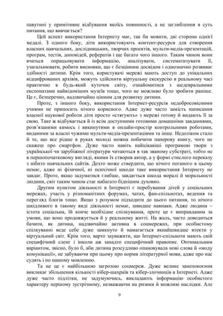 9
павутині у примітивне відбування якоїсь повинності, а не заглиблення в суть
питання, що вивчається?
Цей аспект використання Інтернету має, так би мовити, дві сторони однієї
медалі. З одного боку, діти використовують контент-ресурси для створення
власних навчальних, дослідницьких, творчих проектів, мульти-медіа-презентацій,
програм, тестів, доповідей, рефератів і ще багато чого іншого. Таким чином вони
вчаться опрацьовувати інформацію, аналізувати, систематизувати її,
узагальнювати, робити висновки, що є безцінним досвідом і однозначно розвиває
здібності дитини. Крім того, користувачі мережі мають доступ до унікальних
відцифрованих архівів, можуть здійснити віртуальну екскурсію в реальному часі
практично в будь-який куточок світу, ознайомитися з шедевральними
експонатами найвідоміших музеїв тощо, чого не можливо було зробити раніше.
Це є, безперечно, надзвичайно цінним для розвитку дитини.
Проте, з іншого боку, використання Інтернет-ресурсів недобросовісними
учнями не приносить нічого корисного. Адже дуже часто замість написання
власної наукової роботи діти просто «стягують» з мережі готову й видають її за
свою. Таке ж відбувається й із всім доступними готовими домашніми завданнями,
розв’язаними кимось і викинутими в онлайн-простір контрольними роботами,
виданими за власні чужими мульти-медіа-презентаціями та інше. Недоліком стало
й те, що все рідше в руках молоді можна побачити паперову книгу, чого не
скажеш про смартфон. Дуже часто навіть найцікавіші програмові твори з
української чи зарубіжної літератури читаються в так званому субстраті, тобто не
в першопочатковому вигляді, якими їх створив автор, а у формі стислого переказу
з нібито навчальних сайтів. Дехто може ствердити, що нічого поганого в цьому
немає, адже ні фізичної, ні психічної шкоди таке використання Інтернету не
завдає. Проте, якщо задуматися глибше, завдається шкода моралі й моральності
людини, світ таким чином стає набагато біднішим духовно.
Другим пунктом діяльності в Інтернеті є перебування дітей у соціальних
мережах, участь у різноманітних форумах, чатах, фан-спільнотах, ведення та
перегляд блогів тощо. Якщо з розумом підходити до цього питання, то нічого
шкідливого в такому виді діяльності немає, швидше навпаки. Адже людина –
істота соціальна, їй конче необхідне спілкування, проте це є виправданим за
умови, що воно продовжується й у реальному житті. На жаль, часто доводиться
бачити, як дитина, надзвичайно активна в соцмережах, при особистому
спілкуванні веде себе дуже замкнуто й намагається якнайшвидше втекти у
віртуальний світ. Крім того, варто зауважити, що Інтернет-спільноти мають свій
специфічний сленг і інколи аж занадто специфічний правопис. Оптимальним
варіантом, звісно, було б, аби дитина розсудливо опановувала нові слова й «моду
комунікації», не забуваючи при цьому про норми літературної мови, адже про нас
судять і по нашому мовленню.
Та не це є найбільшою загрозою соцмереж. Дуже велике занепокоєння
викликає збільшення кількості кібер-шахраїв та кібер-злочинців в Інтернеті. Адже
дуже часто підлітки, не задумуючись, викладають інформацію особистого
характеру першому зустрічному, незважаючи на ризики й можливі наслідки. Але
 