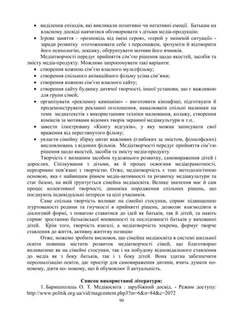 90
· виділення епізодів, які викликали позитивні чи негативні емоції. Батькам на
власному досвіді навчитися обговорювати з дітьми медіа-продукцію.
· Ігрове заняття – «розповідь від імені героя», «герой у зміненій ситуації» -
заради розвитку ототожнювати себе з персонажем, зрозуміти й відтворити
його психологію, лексику, обґрунтувати мотиви його вчинків.
Медіатворчості передує прийняття сім’єю рішення щодо якостей, засобів та
змісту медіа-продукту. Можливо запропонувати такі варіанти:
· створення кожною сім’єю власного мультфільму;
· створення спільного анімаційного фільму усіма сім’ями;
· створення кожною сім’єю власного сайту;
· створення сайту будинку дитячої творчості, іншої установи, що є важливою
для групи сімей;
· організувати «рекламну кампанію» – виготовити кіноафіші, підготвуати й
продемонструвати рекламні оголошення, намалювати спільні малюнки на
теми медиатекстів з використанням техніки малювання, колажу, створення
коміксів за мотивами відомих творів экранної медіакультури и т.п..
· завести ілюстровану «Книгу відгуків», у яку можна записувати свої
враження від переглянутого фільму;
· укласти сімейну збірку цитат важливих (глибоких за змістом, філософских)
висловлювань з відомих фільмів. Медіатворчості передує прийняття сім’єю
рішення щодо якостей, засобів та змісту медіа-продукту
Творчість є визнаним засобом художнього розвитку, самовираження дітей і
дорослих. Спілкування з дітьми, як й процес освоєння медіаграмотності,
нерозривно пов’язані з творчістю. Отже, медіатворчість є тою методологічною
основою, яка є найвищим рівнем медіа-активності та розвитку медіакультури та
стає базою, на якій ґрунтується сімейна медіаосвіта. Велике значення має й сам
процес колективної творчості, динаміка породження спільних рішень, що
поєднують індивідуальні інтереси та цілі учасників.
Саме спільна творчість впливає на сімейні стосунки, сприяє підвищенню
згуртованості родини та гнучкості в прийнятті рішень, дозволяє взаємодіяти в
діалоговій формі, з повагою ставитися до ідей як батьків, так й дітей, та навіть
сприяє зростанню батьківської впевненості та послідовності батьків у вихованні
дітей. Крім того, творчість взагалі, а медіатворчість зокрема, формує творче
ставлення до життя, активну життєву позицію
Отже, можемо зробити висновок, що сімейна медіаосвіта в системі шкільної
освіти повинна містити розвиток медіатворчості сімей, що благотворно
впливатиме як на сімейні стосунки, так і на побудову відповідального ставлення
до медіа як з боку батьків, так і з боку дітей. Вона здатна забезпечити
персоналізацію освіти, дає простір для самовираження дитини, вчить думати по-
новому, діяти по- новому, що й обумовлює її актуальність.
Список використаної літератури:
1. Баришполець О. Т. Медіаосвіта : зарубіжний досвід. - Режим доступу:
http://www.politik.org.ua/vid/magcontent.php3?m=6n=84c=2072
 