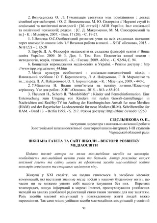 91
2. Вознесенська О. Л. Гуманізація стосунків між поколіннями : досвід
сімейної арт-майстерні. / О. Л. Вознесенська, М. Ю. Сидоркіна // Наукові студії із
соціальної та політичної психології : [Зб. статей] / АПН України, Ін-т соціальної
та політичної психології; редкол. : [С. Д. Максименко, М. М. Слюсаревський та
ін.] - К. : Міленіум, 2007. - Вип. 17 (20). - С. 19-27.
1. 3.Волотка О.С.Особистісний розвиток учня на всіх сходинках навчання
через взаємодію школи і сім’ї.// Виховна робота в школі. – Х:ВГ «Основа», 2015. -
№1(122) – с.12-20
3. Заруба Д. А. Філософія медіаосвіти як складова філософіі освіти // Вища
освіта України. 2009. № 3. Дод. 1. Тем. Вип. Педагогіка вищої школи :
методологія, теорія, технології. - К. : Гнозис, 2009. -630 с. - С. 92-94, С. 94.
6. Концепція впровадження медіа-освіти в Україні. - Режим доступу : http
://wwwispp.org.ua/news_44.htm
7. Медіа культура особистості : соціально-психологічний підхід :
Навчальний посібник / О. Т. Баришполець, Л. А. Найдьонова, Г. В. Мироненко та
ін. ; за ред. Л. А. Найдьонової, О. Т. Баришпольця. - К. : Міленіум, 2009. - 440 с.
2. 7.Мішаніна Н. Вплив комп’ютера на психіку дитини.//Класному
керівнику. Усе для робот– Х:ВГ «Основа», 2015. - №3- с.85-102.
3. Theunert H., Schorb B. Mordsbilder : Kinder und Fernsehinformation. Еіпє
Untersuchung zum Umgang von Kindern mit realen Gewalt-darstellungen іп
Nachrichten und ReaHty-TV іш Auftrag der Hamburgischen Anstalt fur neue Me-dien
(HAM) und der Bayerischer Landeszentrale fur neue Medien (BLM). Schriftenreihe der
HAM. - Band 13. - Berlin 1995. - S. 217. Режим доступу: http://zbruc.eu/node/12260
СІДЄЛЬНІКОВА О. П.,
заступник директора з навчально-виховної роботи
Золотоніської загальноосвітньої санаторної школи-інтернату І-ІІІ ступенів
Черкаської обласної ради
ШКІЛЬНА ГАЗЕТА ТА САЙТ ШКОЛИ – ВЕКТОРИ РОЗВИТКУ
МЕДІАОСВІТИ
Подано погляд автора на вплив мас-медійних засобів на школярів,
необхідність мас-медійної освіти учнів та батьків. Автор розглядає випуск
шкільної газети та сайту школи як ефективні засоби мас-медійної освіти
школярів середнього та старшого шкільного віку.
Живучи у ХХІ столітті, ми щодня стикаємося із засобами масових
комунікацій, які настільки значиме місце посіли у нашому буденному житті, що
часом ми не можемо уявити собі нашого існування без них. Перегляд
телепередач, пошук інформації в мережі Internet, прослуховування улюблених
мелодій на хвилях улюбленої радіостанції стало таким звичним для нас заняттям.
Роль засобів масової комунікації у повсякденному житті людей важко
переоцінити. Так само міцно увійшли засоби мас-медійних комунікацій у освітній
 