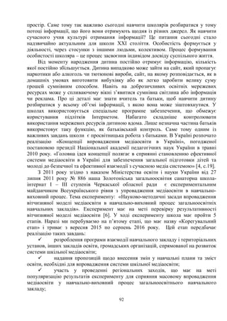 92
простір. Саме тому так важливо сьогодні навчити школярів розбиратися у тому
потоці інформації, що його вони отримують щодня із різних джерел. Як навчити
сучасного учня культурі отримання інформації? Це питання сьогодні стало
надзвичайно актуальним для школи ХХІ століття. Особистість формується у
діяльності, через стосунки з іншими людьми, колективом. Процес формування
особистості школяра – це процес засвоєння індивідом досвіду суспільного життя.
Від моменту народження дитина постійно отримує інформацію, кількість
якої постійно збільшується. Дитина випадково може зайти на сайт, який пропагує
наркотики або алкоголь чи тютюнові вироби, сайт, на якому розповідається, як в
домашніх умовах виготовити вибухівку або як легко заробити велику суму
грошей сумнівним способом. Навіть на доброзичливих освітніх мережевих
ресурсах може у спливаючому вікні з’явитися сумнівна світлина або інформація
чи реклама. Про ці деталі має знати вчитель та батьки, щоб навчити дитину
розбиратися у всьому об’ємі інформації, з якою вона може зіштовхнутися. У
школах використовується спеціальне програмне забезпечення, що обмежує
користування підлітків Інтернетом. Набагато складніше контролювати
використання мережевих ресурсів дитиною вдома. Лише незначна частина батьків
використовує таку функцію, як батьківський контроль. Саме тому одним із
важливих завдань школи є просвітницька робота з батьками. В Україні розпочато
реалізацію «Концепції впровадження медіаосвіти в Україні», погодженої
постановою президії Національної академії педагогічних наук України в травні
2010 року. «Головна ідея концепції полягає в сприянні становленню ефективної
системи медіаосвіти в Україні для забезпечення загальної підготовки дітей та
молоді до безпечної та ефективної взаємодії з сучасною медіа системою» [4, с.19].
З 2011 року згідно з наказом Міністерства освіти і науки України від 27
липня 2011 року № 886 наша Золотоніська загальноосвітня санаторна школа-
інтернат І – ІІІ ступенів Черкаської обласної ради є експериментальним
майданчиком Всеукраїнського рівня з упровадження медіаосвіти в навчально-
виховний процес. Тема експерименту: «Науково-методичні засади впровадження
вітчизняної моделі медіаосвіти в навчально-виховний процес загальноосвітніх
навчальних закладів». Експеримент має на меті перевірку результативності
вітчизняної моделі медіаосвіти [6]. У ході експерименту школа має пройти 5
етапів. Наразі ми перебуваємо на п’ятому етапі, що має назву «Корегувальний
етап» і триває з вересня 2015 по серпень 2016 року. Цей етап передбачає
реалізацію таких завдань:
ü розроблення програми взаємодії навчального закладу і територіальних
установ, інших закладів освіти, громадських організацій, спрямованої на розвиток
системи шкільної медіаосвіти;
ü надання пропозицій щодо внесення змін у навчальні плани та зміст
освіти, необхідні для впровадження системи шкільної медіаосвіти;
ü участь у проведенні регіональних заходів, що має на меті
популяризацію результатів експерименту для сприяння масовому впровадження
медіаосвіти у навчально-виховний процес загальноосвітнього навчального
закладу;
 