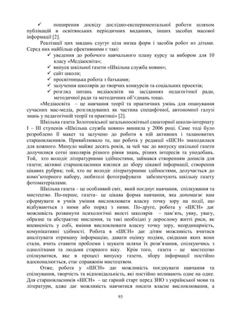 93
ü поширення досвіду дослідно-експериментальної роботи шляхом
публікацій в освітянських періодичних виданнях, інших засобах масової
інформації [2].
Реалізації цих завдань слугує ціла низка форм і засобів робот из дітьми.
Серед них найбільш ефективними є такі:
ü уведення до робочого навчального плану курсу за вибором для 10
класу «Медіаосвіта»;
ü випуск шкільної газети «Шкільна служба новин»;
ü сайт школи;
ü просвітницька робота з батьками;
ü залучення школярів до творчих конкурсів та соціальних проектів;
ü розгляд питань медіаосвіти на засіданнях педагогічної ради,
методичної ради та методичних об’єднань тощо.
«Медіаосвіта – це навчання теорії та практичних умінь для опанування
сучасних мас-медіа, розглядуваних як частина специфічної, автономної галузі
знань у педагогічній теорії та практиці» [2].
Шкільна газета Золотоніської загальноосвітньої санаторної школи-інтернату
І – ІІІ ступенів «Шкільна служба новин» виникла у 2006 році. Саме тоді було
розроблено її макет та залучено до роботи в ній активних і талановитих
старшокласників. Приваблювало те, що робота у редакції «ШСН» знаходилася
для кожного. Минуло майже десять років, за чей час до випуску шкільної газети
долучилися сотні школярів різного рівня знань, різних інтересів та уподобань.
Той, хто володіє літературними здібностями, займався створенням дописів для
газети; активні старшокласники взялися до збору цікавої інформації, створення
цікавих рубрик; той, хто не володіє літературними здібностями, долучається до
комп’ютерного набору, любителі фотографувати забезпечують шкільну газету
фотоматеріалами.
Шкільна газета – це особливий світ, який поєднує навчання, спілкування та
мистецтво. По-перше, газета– це цікава форма навчання, яка допомагає нам
сформувати в учнів уміння висловлювати власну точку зору на події, що
відбуваються з ними або поряд з ними. По-друге, робота у «ШСН» дає
можливість розвинути психологічні якості школярів – пам`ять, уяву, увагу,
образне та абстрактне мислення, та такі необхідні у дорослому житті риси, як
впевненість у собі, вміння висловлювати власну точку зору, неординарність,
комунікативні здібності. Робота в «ШСН» дає дітям можливість вчитися
аналізувати отриману інформацію, давати оцінку подіям, свідками яких вони
стали, вчить ставити проблеми і шукати шляхи їх розв’язання, спілкуючись з
однолітками та людьми старшого віку. Крім того, газета – це мистецтво
спілкуватися, яке в процесі випуску газети, збору інформації постійно
вдосконалюється, стає справжнім мистецтвом.
Отже, робота у «ШСН» дає можливість поєднувати навчання та
спілкування, творчість та відповідальність, які постійно впливають одне на одне.
Для старшокласників «ШСН» – це гарний старт перед ЗНО з української мови та
літератури, адже дає можливість навчитися писати власне висловлювання, а
 