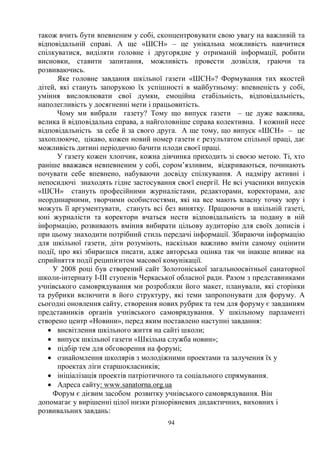 94
також вчить бути впевненим у собі, сконцентровувати свою увагу на важливій та
відповідальній справі. А ще «ШСН» – це унікальна можливість навчитися
спілкуватися, виділяти головне і другорядне у отриманій інформації, робити
висновки, ставити запитання, можливість провести дозвілля, граючи та
розвиваючись.
Яке головне завдання шкільної газети «ШСН»? Формування тих якостей
дітей, які стануть запорукою їх успішності в майбутньому: впевненість у собі,
уміння висловлювати свої думки, емоційна стабільність, відповідальність,
наполегливість у досягненні мети і працьовитість.
Чому ми вибрали газету? Тому що випуск газети – це дуже важлива,
велика й відповідальна справа, а найголовніше справа колективна. І кожний несе
відповідальність за себе й за свого друга. А ще тому, що випуск «ШСН» – це
захоплююче, цікаво, кожен новий номер газети є результатом спільної праці, дає
можливість дитині періодично бачити плоди своєї праці.
У газету кожен хлопчик, кожна дівчинка приходить зі своєю метою. Ті, хто
раніше вважався невпевненим у собі, сором’язливим, відкриваються, починають
почувати себе впевнено, набуваючи досвіду спілкування. А надміру активні і
непосидючі знаходять гідне застосування своєї енергії. Не всі учасники випусків
«ШСН» стануть професійними журналістами, редакторами, коректорами, але
неординарними, творчими особистостями, які на все мають власну точку зору і
можуть її аргументувати, стануть всі без винятку. Працюючи в шкільній газеті,
юні журналісти та коректори вчаться нести відповідальність за подану в ній
інформацію, розвивають вміння вибирати цільову аудиторію для своїх дописів і
при цьому знаходити потрібний стиль передачі інформації. Збираючи інформацію
для шкільної газети, діти розуміють, наскільки важливо вміти самому оцінити
події, про які збираєшся писати, адже авторська оцінка так чи інакше впиває на
сприйняття події реципієнтом масової комунікації.
У 2008 році був створений сайт Золотоніської загальноосвітньої санаторної
школи-інтернату І-ІІІ ступенів Черкаської обласної ради. Разом з представниками
учнівського самоврядування ми розробляли його макет, планували, які сторінки
та рубрики включити в його структуру, які теми запропонувати для форуму. А
сьогодні оновлення сайту, створення нових рубрик та тем для форуму є завданням
представників органів учнівського самоврядування. У шкільному парламенті
створено центр «Новини», перед яким поставлено наступні завдання:
· висвітлення шкільного життя на сайті школи;
· випуск шкільної газети «Шкільна служба новин»;
· підбір тем для обговорення на форумі;
· ознайомлення школярів з молодіжними проектами та залучення їх у
проектах ліги старшокласників;
· ініціалізація проектів патріотичного та соціального спрямування.
· Адреса сайту: www.sanatorna.org.ua
Форум є дієвим засобом розвитку учнівського самоврядування. Він
допомагає у вирішенні цілої низки різнорівневих дидактичних, виховних і
розвивальних завдань:
 
