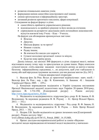 95
· розвиток пізнавальних навичок учнів;
· формування вміння самостійно конструювати свої знання;
· уміння орієнтуватися в інформаційному просторі;
· активний розвиток критичного мислення, сфери комунікації.
Спілкування на форумі формує в дітях:
· самостійність прийняття управлінського рішення;
· відповідальність за прийняте рішення та його вплив на оточення;
· спрямування на розкриття і реалізацію своїх потенційних можливостей;
відчуття взаємозв’язку Учень – Клас – Учитель.
На форумі для обговорення пропонуються такі теми:
· Вітаємо;
· Дякуємо;
· Шкільна форма: за чи проти?
· Новини з класів;
· Раджу іншим;
· Як вчитися без шкоди для здоров’я;
· Сучасні молодіжні організації: плюси та мінуси;
· Будуємо нову країну разом.
Досвід показує, що шкільні ЗМІ формують в дітях лідерські якості, вміння
відстоювати власну точку зору та прислухатися до думки інших. Перед вчителем
сучасної школи стоїть важливе завдання: підготувати дитину до життя в такому
багатому інформаційному середовищі, «…не допустити, щоб учні «заблукали» в
ньому або щоб віртуальне існування заслонило для них реальне життя» [6,с.343 ].
Список використаної літератури:
1. Вальтер фон Ла Рош. Вступ до практичної журналістики : навч. посіб. /
Вальтер фон Ла Рош ; пер. з фр.: В. Климченко, А. Баканов. -К. : Академія
Української Преси, 2005. – 229 с.
2. Концепція впровадження медіаосвіти в Україні (схвалена постановою
Президії Національної академії педагогічних наук України 20 травня 2010 року,
протокол № 1-7/6-150) [Електронний ресурс] - Режим доступу:
http://www.ispp.org.ua/news_44.htm
3. Медіаосвіта та медіаграмотність: підручник [ред.-упор. В. Ф. Іванов, О. В.
Волошенюк; За науковою редакцією В. В. Різуна]. — К.: Центр Вільної Преси,
2013. — 352 с
4. Медіаосвіта та медіаграмотність: підручник / Ред.-упор. В. Ф. Іванов, О.
В. Волошенюк; За науковою редакцією В. В. Різуна. — Київ: Центр Вільної
Преси, 2013. — 352 с.
5. Петрик Л.В. Засоби медіаосвіти на уроках іноземних мов [Електронний
ресурс] - Режим доступу: http//
www.elibrary.kubg.edu.ua›4138/1/L_Petryk_DMU_14_FLMD_
6. Проект дослідно-експериментальної роботи за темою «Науково-
методичні засади впровадження вітчизняної моделі медіаосвіти у навчально-
 
