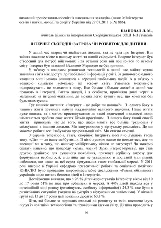 96
виховний процес загальноосвітніх навчальних закладів» (наказ Міністерства
освіти і науки, молоді та спорту України від 27.07.2011 р. № 886).
ШАПОВАЛ Л. М.,
вчитель фізики та інформатики Скородистицької ЗОШ І-ІІ ступенів
ІНТЕРНЕТ СЬОГОДНІ: ЗАГРОЗА ЧИ РОЗВИТОК ДЛЯ ДИТИНИ
У даний час навряд чи знайдеться людина, яка не чула про Інтернет. Він
зайняв важливе місце в нашому житті та нашій свідомості. Вперше Інтернет був
створений для потреб військових і за останні роки він поширився по всьому
світу. Інтернет був названий Великою Мережею не без причини.
У зв’язку з швидким розвитком технологій в даний час майже кожна
звичайна сім’я має доступ до глобальної інформації у світі. За допомогою одного
клацання миші можна опинитися в середині глобальних подій. А в зв’язку з
великою кількістю веб-камер по всьому світу з’явилась можливість
подорожувати , не виходячи з дому. Все більше і більше людей в даний час
праюють в Інтернеті. Багато людей, і я особисто, проміняли довгі черги в
магазинах на інтернет-магазини, де можна легко купити все, що хочеться без
будь-яких зусиль.
Тут виникає питання: «Інтернет – це добре чи погано?». З одного боку в
нашому житті зручність набула надзвичайно великого значення. Наше життя
дуже швидке, та з метою пристосуватися до такої величезної швидкості люди
намагаються зробити своє життя більш простішим. З іншого боку такий спосіб
життя приводить нас до того, що люди мають все більше труднощів у
спілкуванні з іншими людьми. Ми занурюємося у віртуальну реальність. Де ми
можемо робити все, і забуваємо про реальний світ. Ми стаємо самотні.
З екранів телевізорів, газет, сторінок Інтернету постійно лунають гасла
типу «Діти — де наше майбутнє...». З цією думкою важко не погодитись, але чи
впевнені ми в тому, що нашому майбутньому нічого не загрожує? Чи можемо
сказати напевно, що попереду «кращі часи»? Зараз інтернет-простір, що став
другою домівкою для сучасного покоління, приховує серйозну загрозу для
формування особистості, а дитина ще не усвідомлює в достатній мірі рівень
небезпеки, що чекає на неї серед віртуальних тенет глобальної мережі. У 2011
році вперше в Україні кафедрою превентивної роботи та соціальної політики
ЮНЕСКО було проведено широкомасштабне дослідження «Рівень обізнаності
українців щодо питань безпеки дітей в Інтернеті».
Дослідження виявило, що з 96 % дітей-користувачів Інтернету віком від 10
до 17 років 51% не знає про небезпеки в мережі. А 44% дітей знаходяться у
потенційній зоні ризику (розміщують особисту інформацію) і 24,3 % вже були в
ризикованих ситуаціях (ходили на зустріч з віртуальними знайомими). У віковій
групі від 15 до 17 років цей показник досягає 60,3 %.
Діти, які більше за дорослих схильні до розвитку та змін, впевнено ідуть
поруч із новітніми технологіями та провідними ідеями світу. Дитина проводить у
 