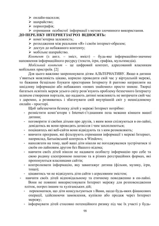 98
Ø онлайн-насилля;
Ø шахрайство;
Ø порнографія;
Ø отримання особистої інформації з метою злочинного використання.
ДО ПЕРЕЛІКУ ІНТЕРНЕТЗАГРОЗ ВІДНОСЯТЬ:
Ø комп’ютерна залежність;
Ø розходження між реальним «Я» і своїм інтернет-образом;
Ø доступ до небажаного контенту;
Ø мобільне шахрайство.
Контент (з англ. – зміст, вміст) – будь-яке інформаційно-значиме
наповнення інформаційного ресурсу (тексти, ігри, графіка, мультимедіа).
Мобільний контент – це цифровий контент, адресований власникам
мобільних пристроїв. [2]
Для цього важливо запропонувати дітям АЛЬТЕРНАТИВУ. Якщо в дитини
з’явиться можливість цікаво, корисно проводити свій час у віртуальній мережі,
то бажання безцільно блукати просторами Інтернету й раптово натрапляти на
шкідливу інформацію або небажаних «нових знайомих» просто зникне. Творці
багатьох освітніх мереж усього світу розв’язують проблему безпечного Інтернету
шляхом створення порталів, що надають дитині можливість не витрачати свій час
з даремно, а розвиватись і збагачувати свій внутрішній світ у нешкідливому
онлайн - просторі.
Щоб забезпечити безпеку дітей у мережі Інтернет потрібно:
- розмістити комп’ютери з Internet-з’єднанням поза межами кімнати вашої
дитини;
- поговорити зі своїми дітьми про друзів, з яким вони спілкуються в он-лайні,
довідатись як вони проводять дозвілля і чим захоплюються;
- поцікавтесь які веб-сайти вони відвідують та з ким розмовляють;
- вивчити програми, які фільтрують отримання інформації з мережі Інтернет,
наприклад, Батьківський контроль в Windows;
- наполягати на тому, щоб ваші діти ніколи не погоджувалися зустрічатися зі
своїм он-лайновим другом без Вашого відома;
- навчити своїх дітей ніколи не надавати особисту інформацію про себе та
свою родину електронною поштою та в різних реєстраційних формах, які
пропонуються власниками сайтів;
- контролювати інформацію, яку завантажує дитина (фільми, музику, ігри,
тощо);
- цікавитись чи не відвідують діти сайти з агресивним змістом;
- навчити своїх дітей відповідальному та етичному поводженню в он-лайні.
Вони не повинні використовувати Інтернет мережу для розповсюдження
пліток, погроз іншим та хуліганських дій;
- переконатися, що діти консультуються з Вами, щодо будь-яких фінансових
операції, здійснюючи замовлення, купівлю або продаж через Інтернет
мережу;
- інформувати дітей стосовно потенційного ризику під час їх участі у будь-
 