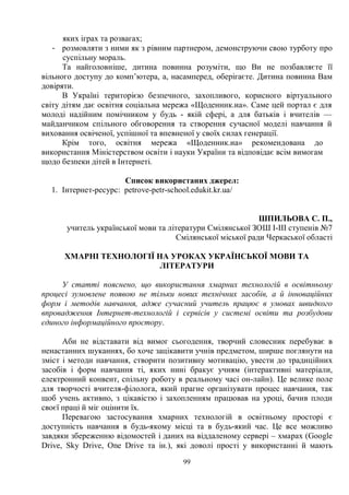 99
яких іграх та розвагах;
- розмовляти з ними як з рівним партнером, демонструючи свою турботу про
суспільну мораль.
Та найголовніше, дитина повинна розуміти, що Ви не позбавляєте її
вільного доступу до комп’ютера, а, насамперед, оберігаєте. Дитина повинна Вам
довіряти.
В Україні територією безпечного, захопливого, корисного віртуального
світу дітям дає освітня соціальна мережа «Щоденник.иа». Саме цей портал є для
молоді надійним помічником у будь - якій сфері, а для батьків і вчителів —
майданчиком спільного обговорення та створення сучасної моделі навчання й
виховання освіченої, успішної та впевненої у своїх силах генерації.
Крім того, освітня мережа «Щоденник.иа» рекомендована до
використання Міністерством освіти і науки України та відповідає всім вимогам
щодо безпеки дітей в Інтернеті.
Список використаних джерел:
1. Інтернет-ресурс: petrove-petr-school.edukit.kr.ua/
ШПИЛЬОВА С. П.,
учитель української мови та літератури Смілянської ЗОШ І-ІІІ ступенів №7
Смілянської міської ради Черкаської області
ХМАРНІ ТЕХНОЛОГІЇ НА УРОКАХ УКРАЇНСЬКОЇ МОВИ ТА
ЛІТЕРАТУРИ
У статті пояснено, що використання хмарних технологій в освітньому
процесі зумовлене появою не тільки нових технічних засобів, а й інноваційних
форм і методів навчання, адже сучасний учитель працює в умовах швидкого
впровадження Інтернет-технологій і сервісів у системі освіти та розбудови
єдиного інформаційного простору.
Аби не відставати від вимог сьогодення, творчий словесник перебуває в
ненастанних шуканнях, бо хоче зацікавити учнів предметом, ширше поглянути на
зміст і методи навчання, створити позитивну мотивацію, увести до традиційних
засобів і форм навчання ті, яких нині бракує учням (інтерактивні матеріали,
електронний конвент, спільну роботу в реальному часі он-лайн). Це велике поле
для творчості вчителя-філолога, який прагне організувати процес навчання, так
щоб учень активно, з цікавістю і захопленням працював на уроці, бачив плоди
своєї праці й міг оцінити їх.
Перевагою застосування хмарних технологій в освітньому просторі є
доступність навчання в будь-якому місці та в будь-який час. Це все можливо
завдяки збереженню відомостей і даних на віддаленому сервері – хмарах (Google
Drive, Sky Drive, One Drive та ін.), які доволі прості у використанні й мають
 