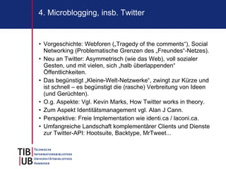 4. Microblogging, insb. Twitter


• Vorgeschichte: Webforen („Tragedy of the comments“), Social
  Networking (Problematische Grenzen des „Freundes“-Netzes).
• Neu an Twitter: Asymmetrisch (wie das Web), voll sozialer
  Gesten, und mit vielen, sich „halb überlappenden“
  Öffentlichkeiten.
• Das begünstigt „Kleine-Welt-Netzwerke“, zwingt zur Kürze und
  ist schnell – es begünstigt die (rasche) Verbreitung von Ideen
  (und Gerüchten).
• O.g. Aspekte: Vgl. Kevin Marks, How Twitter works in theory.
• Zum Aspekt Identitätsmanagement vgl. Alan J Cann.
• Perspektive: Freie Implementation wie identi.ca / laconi.ca.
• Umfangreiche Landschaft komplementärer Clients und Dienste
  zur Twitter-API: Hootsuite, Backtype, MrTweet...
 