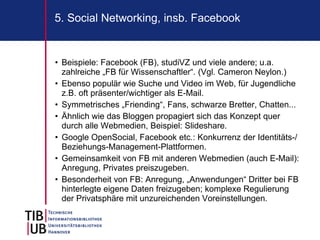 5. Social Networking, insb. Facebook


• Beispiele: Facebook (FB), studiVZ und viele andere; u.a.
  zahlreiche „FB für Wissenschaftler“. (Vgl. Cameron Neylon.)
• Ebenso populär wie Suche und Video im Web, für Jugendliche
  z.B. oft präsenter/wichtiger als E-Mail.
• Symmetrisches „Friending“, Fans, schwarze Bretter, Chatten...
• Ähnlich wie das Bloggen propagiert sich das Konzept quer
  durch alle Webmedien, Beispiel: Slideshare.
• Google OpenSocial, Facebook etc.: Konkurrenz der Identitäts-/
  Beziehungs-Management-Plattformen.
• Gemeinsamkeit von FB mit anderen Webmedien (auch E-Mail):
  Anregung, Privates preiszugeben.
• Besonderheit von FB: Anregung, „Anwendungen“ Dritter bei FB
  hinterlegte eigene Daten freizugeben; komplexe Regulierung
  der Privatsphäre mit unzureichenden Voreinstellungen.
 