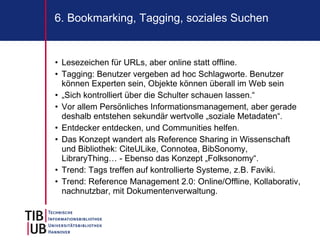 6. Bookmarking, Tagging, soziales Suchen


• Lesezeichen für URLs, aber online statt offline.
• Tagging: Benutzer vergeben ad hoc Schlagworte. Benutzer
  können Experten sein, Objekte können überall im Web sein
• „Sich kontrolliert über die Schulter schauen lassen.“
• Vor allem Persönliches Informationsmanagement, aber gerade
  deshalb entstehen sekundär wertvolle „soziale Metadaten“.
• Entdecker entdecken, und Communities helfen.
• Das Konzept wandert als Reference Sharing in Wissenschaft
  und Bibliothek: CiteULike, Connotea, BibSonomy,
  LibraryThing… - Ebenso das Konzept „Folksonomy“.
• Trend: Tags treffen auf kontrollierte Systeme, z.B. Faviki.
• Trend: Reference Management 2.0: Online/Offline, Kollaborativ,
  nachnutzbar, mit Dokumentenverwaltung.
 