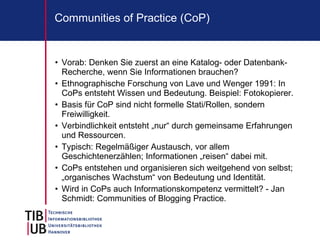 Communities of Practice (CoP)


• Vorab: Denken Sie zuerst an eine Katalog- oder Datenbank-
  Recherche, wenn Sie Informationen brauchen?
• Ethnographische Forschung von Lave und Wenger 1991: In
  CoPs entsteht Wissen und Bedeutung. Beispiel: Fotokopierer.
• Basis für CoP sind nicht formelle Stati/Rollen, sondern
  Freiwilligkeit.
• Verbindlichkeit entsteht „nur“ durch gemeinsame Erfahrungen
  und Ressourcen.
• Typisch: Regelmäßiger Austausch, vor allem
  Geschichtenerzählen; Informationen „reisen“ dabei mit.
• CoPs entstehen und organisieren sich weitgehend von selbst;
  „organisches Wachstum“ von Bedeutung und Identität.
• Wird in CoPs auch Informationskompetenz vermittelt? - Jan
  Schmidt: Communities of Blogging Practice.
 
